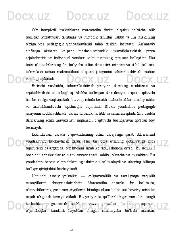 32O‘z   kompletli   maktablarda   matematika   fanini   o‘qitish   bo‘yicha   olib
borilgan   kuzatuvlar,   tajribalar   va   metodik   tahlillar   ushbu   ta’lim   shaklining
o‘ziga   xos   pedagogik   yondashuvlarini   talab   etishini   ko‘rsatdi.   An’anaviy
sinflarga   nisbatan   ko‘proq   moslashuvchanlik,   muvofiqlashtirish,   puxta
rejalashtirish   va   individual   yondashuv   bu   tizimning   ajralmas   bo‘lagidir.   Shu
bois,   o‘quvchilarning   fan   bo‘yicha   bilim   darajasini   oshirish   va   sifatli   ta’limni
ta’minlash   uchun   matematikani   o‘qitish   jarayonini   takomillashtirish   muhim
vazifaga aylanadi.
Birinchi   navbatda,   takomillashtirish   jarayoni   darsning   strukturasi   va
rejalashtirilishi   bilan   bog‘liq.   Blokka   bo‘lingan   dars   dizayni   orqali   o‘qituvchi
har bir sinfga vaqt ajratadi, bu vaqt ichida kerakli tushuntirishlar, amaliy ishlar
va   mustahkamlovchi   topshiriqlar   bajariladi.   Blokli   yondashuv   pedagogik
jarayonni soddalashtiradi, darsni dinamik, tartibli va samarali qiladi. Shu usulda
darslarning   ichki   muvozanati   saqlanadi,   o‘qituvchi   boshqaruvni   qo‘ldan   boy
bermaydi.
Ikkinchidan,   darsda   o‘quvchilarning   bilim   darajasiga   qarab   differensial
yondashuvni   kuchaytirish   zarur.   Har   bir   bola   o‘zining   qobiliyatiga   mos
topshiriqni bajarganida, o‘z kuchini sinab ko‘radi, ishonchi ortadi. Bu uchun 3
bosqichli   topshiriqlar   to‘plami   tayyorlanadi:   oddiy,   o‘rtacha   va   murakkab.   Bu
yondashuv   barcha   o‘quvchilarning   ishtirokini   ta’minlaydi   va   ularning   bilimga
bo‘lgan qiziqishini kuchaytiradi.
Uchinchi   asosiy   yo‘nalish   —   ko‘rgazmalilik   va   amaliyotga   yaqinlik
tamoyillarini   chuqurlashtirishdir.   Matematika   abstrakt   fan   bo‘lsa-da,
o‘quvchilarning  yosh   xususiyatlarini  hisobga   olgan  holda  uni   hayotiy  misollar
orqali   o‘rgatish   tavsiya   etiladi.   Bu   jarayonda   qo‘llaniladigan   vositalar:   rangli
kartochkalar,   geometrik   shakllar,   vizual   jadvallar,   harakatli   raqamlar,
o‘yinchoqlar,   kundalik   hayotdan   olingan   situatsiyalar   bo‘lishi   mumkin. 