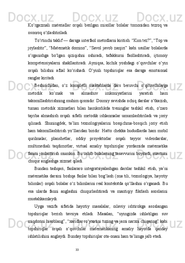 33Ko‘rgazmali   materiallar   orqali   berilgan   misollar   bolalar   tomonidan   tezroq   va
osonroq o‘zlashtiriladi.
To‘rtinchi taklif — darsga interfaol metodlarni kiritish. “Kim tez?”, “Top va
joylashtir”,   “Matematik   domino”,   “Savol   javob   zanjiri”   kabi   usullar   bolalarda
o‘rganishga   bo‘lgan   qiziqishni   oshiradi,   tafakkurni   faollashtiradi,   ijtimoiy
kompetensiyalarni   shakllantiradi.   Ayniqsa,   kichik   yoshdagi   o‘quvchilar   o‘yin
orqali   bilishni   afzal   ko‘rishadi.   O‘yinli   topshiriqlar   esa   darsga   emotsional
ranglar kiritadi.
Beshinchidan,   o‘z   kompletli   maktablarda   dars   beruvchi   o‘qituvchilarga
metodik   ko‘mak   va   almashuv   imkoniyatlarini   yaratish   ham
takomillashtirishning muhim qismidir. Doimiy ravishda ochiq darslar o‘tkazish,
tuman   metodik   xizmatlari   bilan   hamkorlikda   treninglar   tashkil   etish,   o‘zaro
tajriba   almashish   orqali   sifatli   metodik   ishlanmalar   umumlashtiriladi   va   joriy
qilinadi.   Shuningdek,   ta’lim   texnologiyalarini   bosqichma-bosqich   joriy   etish
ham   takomillashtirish   yo‘llaridan   biridir.   Hatto   chekka   hududlarda   ham   mobil
qurilmalar,   planshetlar,   oddiy   proyektorlar   orqali   tayyor   videodarslar,
multimediali   taqdimotlar,   virtual   amaliy   topshiriqlar   yordamida   matematika
fanini jonlantirish mumkin. Bu uslub bolalarning tasavvurini boyitadi, mavzuni
chuqur anglashga xizmat qiladi.
Bundan   tashqari,   fanlararo   integratsiyalashgan   darslar   tashkil   etish,   ya’ni
matematika darsini boshqa fanlar bilan bog‘lash (ona tili, texnologiya, hayotiy
bilimlar) orqali bolalar o‘z bilimlarini real kontekstda qo‘llashni o‘rganadi. Bu
esa   ularda   fanni   anglashni   chuqurlashtiradi   va   mantiqiy   fikrlash   asoslarini
mustahkamlaydi.
Uyga   vazifa   sifatida   hayotiy   masalalar,   oilaviy   ishtirokga   asoslangan
topshiriqlar   berish   tavsiya   etiladi.   Masalan,   “uyingizda   ishlatilgan   suv
miqdorini hisoblang”, “xaridlar ro‘yxatini tuzing va jami narxni chiqaring” kabi
topshiriqlar   orqali   o‘quvchilar   matematikaning   amaliy   hayotda   qanday
ishlatilishini anglaydi. Bunday topshiriqlar ota-onani ham ta’limga jalb etadi. 
