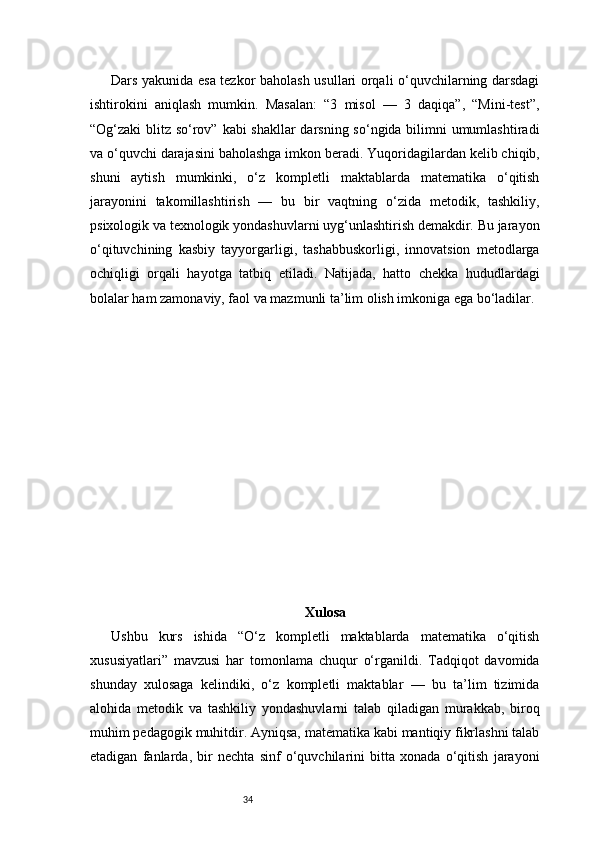 34Dars yakunida esa tezkor baholash usullari orqali o‘quvchilarning darsdagi
ishtirokini   aniqlash   mumkin.   Masalan:   “3   misol   —   3   daqiqa”,   “Mini-test”,
“Og‘zaki blitz so‘rov” kabi shakllar darsning so‘ngida bilimni umumlashtiradi
va o‘quvchi darajasini baholashga imkon beradi.   Yuqoridagilardan kelib chiqib,
shuni   aytish   mumkinki,   o‘z   kompletli   maktablarda   matematika   o‘qitish
jarayonini   takomillashtirish   —   bu   bir   vaqtning   o‘zida   metodik,   tashkiliy,
psixologik va texnologik yondashuvlarni uyg‘unlashtirish demakdir. Bu jarayon
o‘qituvchining   kasbiy   tayyorgarligi,   tashabbuskorligi,   innovatsion   metodlarga
ochiqligi   orqali   hayotga   tatbiq   etiladi.   Natijada,   hatto   chekka   hududlardagi
bolalar ham zamonaviy, faol va mazmunli ta’lim olish imkoniga ega bo‘ladilar.
Xulosa
Ushbu   kurs   ishida   “O‘z   kompletli   maktablarda   matematika   o‘qitish
xususiyatlari”   mavzusi   har   tomonlama   chuqur   o‘rganildi.   Tadqiqot   davomida
shunday   xulosaga   kelindiki,   o‘z   kompletli   maktablar   —   bu   ta’lim   tizimida
alohida   metodik   va   tashkiliy   yondashuvlarni   talab   qiladigan   murakkab,   biroq
muhim pedagogik muhitdir. Ayniqsa, matematika kabi mantiqiy fikrlashni talab
etadigan   fanlarda,   bir   nechta   sinf   o‘quvchilarini   bitta   xonada   o‘qitish   jarayoni 