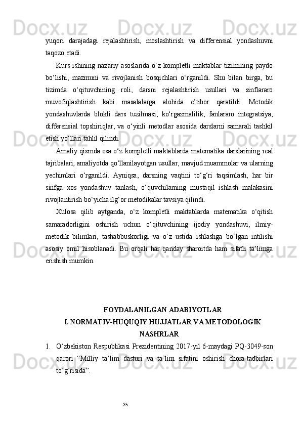 35yuqori   darajadagi   rejalashtirish,   moslashtirish   va   differensial   yondashuvni
taqozo etadi.
Kurs   ishining  nazariy  asoslarida  o‘z  kompletli   maktablar  tizimining  paydo
bo‘lishi,   mazmuni   va   rivojlanish   bosqichlari   o‘rganildi.   Shu   bilan   birga,   bu
tizimda   o‘qituvchining   roli,   darsni   rejalashtirish   usullari   va   sinflararo
muvofiqlashtirish   kabi   masalalarga   alohida   e’tibor   qaratildi.   Metodik
yondashuvlarda   blokli   dars   tuzilmasi,   ko‘rgazmalilik,   fanlararo   integratsiya,
differensial   topshiriqlar,   va   o‘yinli   metodlar   asosida   darslarni   samarali   tashkil
etish yo‘llari tahlil qilindi.
Amaliy qismda esa o‘z kompletli maktablarda matematika darslarining real
tajribalari, amaliyotda qo‘llanilayotgan usullar, mavjud muammolar va ularning
yechimlari   o‘rganildi.   Ayniqsa,   darsning   vaqtini   to‘g‘ri   taqsimlash,   har   bir
sinfga   xos   yondashuv   tanlash,   o‘quvchilarning   mustaqil   ishlash   malakasini
rivojlantirish bo‘yicha ilg‘or metodikalar tavsiya qilindi.
Xulosa   qilib   aytganda,   o‘z   kompletli   maktablarda   matematika   o‘qitish
samaradorligini   oshirish   uchun   o‘qituvchining   ijodiy   yondashuvi,   ilmiy-
metodik   bilimlari,   tashabbuskorligi   va   o‘z   ustida   ishlashga   bo‘lgan   intilishi
asosiy   omil   hisoblanadi.   Bu   orqali   har   qanday   sharoitda   ham   sifatli   ta’limga
erishish mumkin.
FOYDALANILGAN ADABIYOTLAR
I. NORMATIV-HUQUQIY HUJJATLAR VA METODOLOGIK
NASHRLAR
1. O zbekiston  Respublikasi  Prezidentining 2017-yil  6-maydagi  PQ-3049-sonʻ
qarori   “Milliy   ta’lim   dasturi   va   ta’lim   sifatini   oshirish   chora-tadbirlari
to g risida”.
ʻ ʻ 