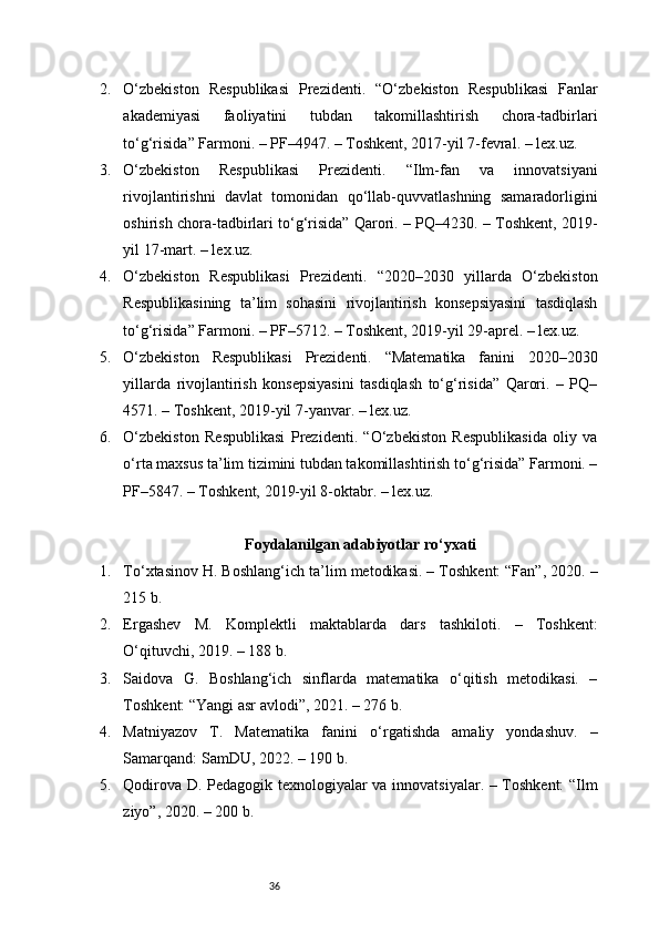 362. O‘zbekiston   Respublikasi   Prezidenti.   “O‘zbekiston   Respublikasi   Fanlar
akademiyasi   faoliyatini   tubdan   takomillashtirish   chora-tadbirlari
to‘g‘risida” Farmoni. – PF–4947. – Toshkent, 2017-yil 7-fevral. – lex.uz.
3. O‘zbekiston   Respublikasi   Prezidenti.   “Ilm-fan   va   innovatsiyani
rivojlantirishni   davlat   tomonidan   qo‘llab-quvvatlashning   samaradorligini
oshirish chora-tadbirlari to‘g‘risida” Qarori. – PQ–4230. – Toshkent, 2019-
yil 17-mart. – lex.uz.
4. O‘zbekiston   Respublikasi   Prezidenti.   “2020–2030   yillarda   O‘zbekiston
Respublikasining   ta’lim   sohasini   rivojlantirish   konsepsiyasini   tasdiqlash
to‘g‘risida” Farmoni. – PF–5712. – Toshkent, 2019-yil 29-aprel. – lex.uz.
5. O‘zbekiston   Respublikasi   Prezidenti.   “Matematika   fanini   2020–2030
yillarda   rivojlantirish   konsepsiyasini   tasdiqlash   to‘g‘risida”   Qarori.   –   PQ–
4571. – Toshkent, 2019-yil 7-yanvar. – lex.uz.
6. O‘zbekiston   Respublikasi   Prezidenti.   “O‘zbekiston   Respublikasida   oliy   va
o‘rta maxsus ta’lim tizimini tubdan takomillashtirish to‘g‘risida” Farmoni. –
PF–5847. – Toshkent, 2019-yil 8-oktabr. – lex.uz.
Foydalanilgan adabiyotlar ro‘yxati
1. To‘xtasinov H. Boshlang‘ich ta’lim metodikasi. – Toshkent: “Fan”, 2020. –
215 b.
2. Ergashev   M.   Komplektli   maktablarda   dars   tashkiloti.   –   Toshkent:
O‘qituvchi, 2019. – 188 b.
3. Saidova   G.   Boshlang‘ich   sinflarda   matematika   o‘qitish   metodikasi.   –
Toshkent: “Yangi asr avlodi”, 2021. – 276 b.
4. Matniyazov   T.   Matematika   fanini   o‘rgatishda   amaliy   yondashuv.   –
Samarqand: SamDU, 2022. – 190 b.
5. Qodirova D. Pedagogik texnologiyalar va innovatsiyalar. – Toshkent:  “Ilm
ziyo”, 2020. – 200 b. 