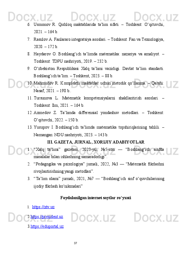 376. Usmonov   R.   Qishloq   maktablarida   ta’lim   sifati.   –   Toshkent:   O‘qituvchi,
2021. – 164 b.
7. Rasulov A. Fanlararo integratsiya asoslari. – Toshkent: Fan va Texnologiya,
2020. – 172 b.
8. Haydarov   O.   Boshlang‘ich   ta’limda   matematika:   nazariya   va   amaliyot.   –
Toshkent: TDPU nashriyoti, 2019. – 232 b.
9. O‘zbekiston   Respublikasi   Xalq   ta’limi   vazirligi.   Davlat   ta’lim   standarti.
Boshlang‘ich ta’lim. – Toshkent, 2023. – 88 b.
10. Mahmudov   R.   Komplektli   maktablar   uchun   metodik   qo‘llanma.   –   Qarshi:
Nasaf, 2021. – 190 b..
11. Tursunova   L.   Matematik   kompetensiyalarni   shakllantirish   asoslari.   –
Toshkent: Ilm, 2021. – 164 b.
12. Axmedov   Z.   Ta’limda   differensial   yondashuv   metodlari.   –   Toshkent:
O‘qituvchi, 2022. – 150 b.
13. Yusupov   I.   Boshlang‘ich   ta’limda   matematika   topshiriqlarining   tahlili.   –
Namangan: NDU nashriyoti, 2023. – 143 b.
III. GAZETA, JURNAL, XORIJIY ADABIYOTLAR
1. “Xalq   ta’limi”   gazetasi,   2023-yil,   №5-son   —   “Boshlang‘ich   sinfda
masalalar bilan ishlashning samaradorligi”.
2. “Pedagogika   va   psixologiya”   jurnali,   2022,   №3   —   “Matematik   fikrlashni
rivojlantirishning yangi metodlari”.
3. “Ta’lim   olami”   jurnali,   2021,   №7   —   “Boshlang‘ich   sinf   o‘quvchilarining
ijodiy fikrlash ko‘nikmalari”
Foydalanilgan internet saytlar ro‘yxati
1. https://xtv.uz   
2. https://president.uz
3. https://eduportal.uz 