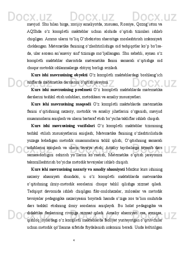 4mavjud. Shu bilan birga, xorijiy amaliyotda, xususan, Rossiya, Qozog‘iston va
AQShda   o‘z   kompletli   maktablar   uchun   alohida   o‘qitish   tizimlari   ishlab
chiqilgan. Ammo ularni to‘liq O‘zbekiston sharoitiga moslashtirish imkoniyati
cheklangan. Matematika fanining o‘zlashtirilishiga oid tadqiqotlar ko‘p bo‘lsa-
da,   ular   asosan   an’anaviy   sinf   tizimiga   mo‘ljallangan.   Shu   sababli,   aynan   o‘z
kompletli   maktablar   sharoitida   matematika   fanini   samarali   o‘qitishga   oid
chuqur metodik ishlanmalarga ehtiyoj borligi seziladi.
Kurs   ishi   mavzusining   obyekti   O‘z   kompletli   maktablardagi   boshlang‘ich
sinflarda matematika darslarini o‘qitish jarayoni.
Kurs   ishi   mavzusining   predmeti   O‘z   kompletli   maktablarda   matematika
darslarini tashkil etish uslublari, metodikasi va amaliy xususiyatlari.
Kurs   ishi   mavzusining   maqsadi   O‘z   kompletli   maktablarda   matematika
fanini   o‘qitishning   nazariy,   metodik   va   amaliy   jihatlarini   o‘rganish,   mavjud
muammolarni aniqlash va ularni bartaraf etish bo‘yicha takliflar ishlab chiqish.
Kurs   ishi   mavzusining   vazifalari   O‘z   kompletli   maktablar   tizimining
tashkil   etilish   xususiyatlarini   aniqlash;   Matematika   fanining   o‘zlashtirilishida
yuzaga   keladigan   metodik   muammolarni   tahlil   qilish;   O‘qitishning   samarali
uslublarini   aniqlash   va   ularni   tavsiya   etish;   Amaliy   tajribalarga   tayanib   dars
samaradorligini   oshirish   yo‘llarini   ko‘rsatish;   Matematika   o‘qitish   jarayonini
takomillashtirish bo‘yicha metodik tavsiyalar ishlab chiqish.
Kurs ishi mavzusining nazariy va amaliy ahamiyati   Mazkur kurs ishining
nazariy   ahamiyati   shundaki,   u   o‘z   kompletli   maktablarda   matematika
o‘qitishning   ilmiy-metodik   asoslarini   chuqur   tahlil   qilishga   xizmat   qiladi.
Tadqiqot   davomida   ishlab   chiqilgan   fikr-mulohazalar,   xulosalar   va   metodik
tavsiyalar   pedagogika   nazariyasini   boyitadi   hamda   o‘ziga   xos   ta’lim   muhitida
dars   tashkil   etishning   ilmiy   asoslarini   aniqlaydi.   Bu   holat   pedagogika   va
didaktika   fanlarining   rivojiga   xizmat   qiladi.   Amaliy   ahamiyati   esa,   ayniqsa,
qishloq joylardagi o‘z kompletli maktablarda faoliyat yuritayotgan o‘qituvchilar
uchun metodik qo‘llanma sifatida foydalanish imkonini beradi. Unda keltirilgan 
