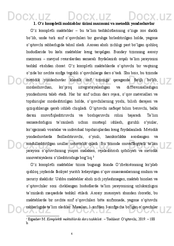 61 . O‘z kompletli maktablar tizimi mazmuni va metodik yondashuvlar
O‘z   kompletli   maktablar   –   bu   ta’lim   tashkilotlarining   o‘ziga   xos   shakli
bo‘lib,   unda   turli   sinf   o‘quvchilari   bir   guruhga   birlashtirilgan   holda,   yagona
o‘qituvchi  rahbarligida  tahsil  oladi.  Asosan  aholi  zichligi  past   bo‘lgan   qishloq
hududlarida   bu   kabi   maktablar   keng   tarqalgan.   Bunday   tizimning   asosiy
mazmuni   –   mavjud   resurslardan   samarali   foydalanish   orqali   ta’lim   jarayonini
tashkil   etishdan   iborat.   O‘z   kompletli   maktablarda   o‘qituvchi   bir   vaqtning
o‘zida bir nechta sinfga tegishli o‘quvchilarga dars o‘tadi. Shu bois, bu tizimda
metodik   yondashuvlar   klassik   sinf   tizimiga   qaraganda   farqli   bo‘lib,
moslashuvchan,   ko‘proq   integratsiyalashgan   va   differensiallashgan
yondashuvni   talab   etadi.   Har   bir   sinf   uchun   dars   rejasi,   o‘quv   materiallari   va
topshiriqlar   moslashtirilgan   holda,   o‘quvchilarning   yoshi,   bilish   darajasi   va
qiziqishlariga   qarab   ishlab   chiqiladi.   O‘qituvchi   nafaqat   bilim   beruvchi,   balki
darsni   muvofiqlashtiruvchi   va   boshqaruvchi   rolini   bajaradi.   Ta’lim
samaradorligini   ta’minlash   uchun   mustaqil   ishlash,   guruhli   o‘yinlar,
ko‘rgazmali vositalar va individual topshiriqlardan keng foydalaniladi. Metodik
yondashuvlarda   faollashtiruvchi,   o‘yinli,   hamkorlikka   asoslangan   va
modullashtirilgan   usullar   ustuvorlik   qiladi.   Bu   tizimda   muvaffaqiyatli   ta’lim
jarayoni   o‘qituvchining   yuqori   malakasi,   rejalashtirish   qobiliyati   va   metodik
innovatsiyalarni o‘zlashtirishiga bog‘liq. 2
O‘z   kompletli   maktablar   tizimi   bugungi   kunda   O‘zbekistonning   ko‘plab
qishloq joylarida faoliyat yuritib kelayotgan o‘quv muassasalarining muhim va
zaruriy shaklidir. Ushbu maktablar aholi zich joylashmagan, maktab binolari va
o‘qituvchilar   soni   cheklangan   hududlarda   ta’lim   jarayonining   uzluksizligini
ta’minlash   maqsadida   tashkil   etiladi.   Asosiy   xususiyati   shundan   iboratki,   bu
maktablarda   bir   nechta   sinf   o‘quvchilari   bitta   sinfxonada,   yagona   o‘qituvchi
rahbarligida ta’lim oladilar. Masalan, 1-sinfdan 3-sinfgacha bo‘lgan o‘quvchilar
2
  Ergashev M.  Komplektli maktablarda dars tashkiloti . – Toshkent: O‘qituvchi, 2019. – 188 
b. 