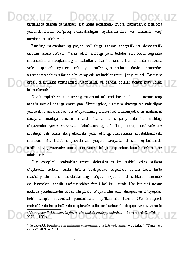 7birgalikda   darsda   qatnashadi.   Bu   holat   pedagogik   nuqtai   nazardan   o‘ziga   xos
yondashuvlarni,   ko‘proq   ixtisoslashgan   rejalashtirishni   va   samarali   vaqt
taqsimotini talab qiladi.
Bunday   maktablarning   paydo   bo‘lishiga   asosan   geografik   va   demografik
omillar   sabab   bo‘ladi.   Ya’ni,   aholi   zichligi   past,   bolalar   soni   kam,   logistika
infratuzilmasi   rivojlanmagan   hududlarda   har   bir   sinf   uchun   alohida   sinfxona
yoki   o‘qituvchi   ajratish   imkoniyati   bo‘lmagan   hollarda   davlat   tomonidan
alternativ yechim sifatida o‘z kompletli maktablar tizimi joriy etiladi. Bu tizim
orqali   ta’limning   uzluksizligi,   yagonaligi   va   barcha   bolalar   uchun   mavjudligi
ta’minlanadi. 3
O‘z   kompletli   maktablarning   mazmuni   ta’limni   barcha   bolalar   uchun   teng
asosda   tashkil   etishga   qaratilgan.   Shuningdek,   bu   tizim   shaxsga   yo‘naltirilgan
yondashuv   asosida   har   bir   o‘quvchining   individual   imkoniyatlarini   maksimal
darajada   hisobga   olishni   nazarda   tutadi.   Dars   jarayonida   bir   sinfdagi
o‘quvchilar   yangi   mavzuni   o‘zlashtirayotgan   bo‘lsa,   boshqa   sinf   vakillari
mustaqil   ish   bilan   shug‘ullanishi   yoki   oldingi   mavzularni   mustahkamlashi
mumkin.   Bu   holat   o‘qituvchidan   yuqori   saviyada   darsni   rejalashtirish,
sinfxonadagi vaziyatni boshqarish, vaqtni to‘g‘ri taqsimlash kabi ko‘nikmalarni
talab etadi. 4
O‘z   kompletli   maktablar   tizimi   doirasida   ta’lim   tashkil   etish   nafaqat
o‘qituvchi   uchun,   balki   ta’lim   boshqaruvi   organlari   uchun   ham   katta
mas’uliyatdir.   Bu   maktablarning   o‘quv   rejalari,   darsliklari,   metodik
qo‘llanmalari   klassik   sinf   tizimidan   farqli   bo‘lishi   kerak.   Har   bir   sinf   uchun
alohida yondashuvlar ishlab chiqilishi, o‘quvchilar soni, darajasi va ehtiyojidan
kelib   chiqib,   individual   yondashuvlar   qo‘llanilishi   lozim.   O‘z   kompletli
maktablarda ko‘p hollarda o‘qituvchi bitta sinf uchun 40 daqiqa dars davomida
3
  Matniyazov T.  Matematika fanini o‘rgatishda amaliy yondashuv . – Samarqand: SamDU, 
2022. – 190 b.
4
    Saidova G.  Boshlang‘ich sinflarda matematika o‘qitish metodikasi . – Toshkent: “Yangi asr
avlodi”, 2021. – 276 b. 