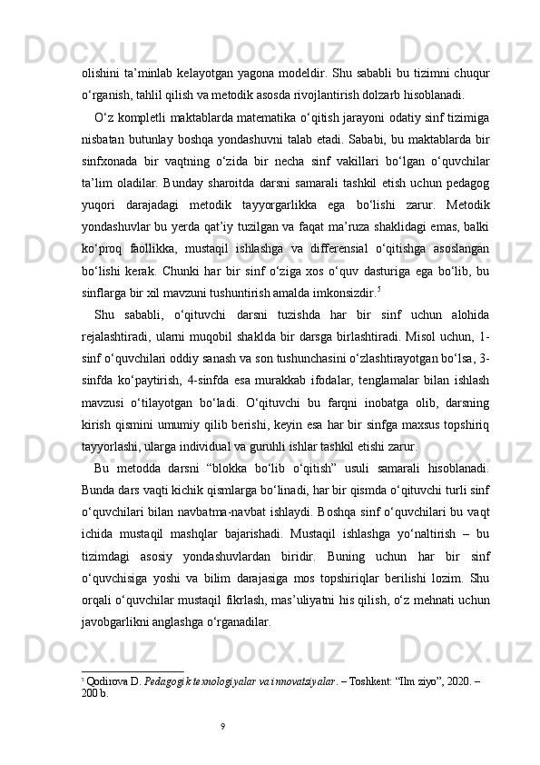 9olishini  ta’minlab  kelayotgan yagona modeldir. Shu sababli  bu tizimni  chuqur
o‘rganish, tahlil qilish va metodik asosda rivojlantirish dolzarb hisoblanadi.
O‘z kompletli maktablarda matematika o‘qitish jarayoni odatiy sinf tizimiga
nisbatan  butunlay boshqa   yondashuvni   talab etadi.  Sababi,  bu maktablarda  bir
sinfxonada   bir   vaqtning   o‘zida   bir   necha   sinf   vakillari   bo‘lgan   o‘quvchilar
ta’lim   oladilar.   Bunday   sharoitda   darsni   samarali   tashkil   etish   uchun   pedagog
yuqori   darajadagi   metodik   tayyorgarlikka   ega   bo‘lishi   zarur.   Metodik
yondashuvlar bu yerda qat’iy tuzilgan va faqat ma’ruza shaklidagi emas, balki
ko‘proq   faollikka,   mustaqil   ishlashga   va   differensial   o‘qitishga   asoslangan
bo‘lishi   kerak.   Chunki   har   bir   sinf   o‘ziga   xos   o‘quv   dasturiga   ega   bo‘lib,   bu
sinflarga bir xil mavzuni tushuntirish amalda imkonsizdir. 5
Shu   sababli,   o‘qituvchi   darsni   tuzishda   har   bir   sinf   uchun   alohida
rejalashtiradi,   ularni   muqobil   shaklda   bir   darsga   birlashtiradi.   Misol   uchun,   1-
sinf o‘quvchilari oddiy sanash va son tushunchasini o‘zlashtirayotgan bo‘lsa, 3-
sinfda   ko‘paytirish,   4-sinfda   esa   murakkab   ifodalar,   tenglamalar   bilan   ishlash
mavzusi   o‘tilayotgan   bo‘ladi.   O‘qituvchi   bu   farqni   inobatga   olib,   darsning
kirish qismini  umumiy qilib berishi, keyin esa har bir sinfga maxsus topshiriq
tayyorlashi, ularga individual va guruhli ishlar tashkil etishi zarur.
Bu   metodda   darsni   “blokka   bo‘lib   o‘qitish”   usuli   samarali   hisoblanadi.
Bunda dars vaqti kichik qismlarga bo‘linadi, har bir qismda o‘qituvchi turli sinf
o‘quvchilari   bilan  navbatma-navbat   ishlaydi.  Boshqa  sinf   o‘quvchilari  bu  vaqt
ichida   mustaqil   mashqlar   bajarishadi.   Mustaqil   ishlashga   yo‘naltirish   –   bu
tizimdagi   asosiy   yondashuvlardan   biridir.   Buning   uchun   har   bir   sinf
o‘quvchisiga   yoshi   va   bilim   darajasiga   mos   topshiriqlar   berilishi   lozim.   Shu
orqali o‘quvchilar mustaqil fikrlash, mas’uliyatni his qilish, o‘z mehnati uchun
javobgarlikni anglashga o‘rganadilar.
5
  Qodirova D.  Pedagogik texnologiyalar va innovatsiyalar . – Toshkent: “Ilm ziyo”, 2020. – 
200 b. 
