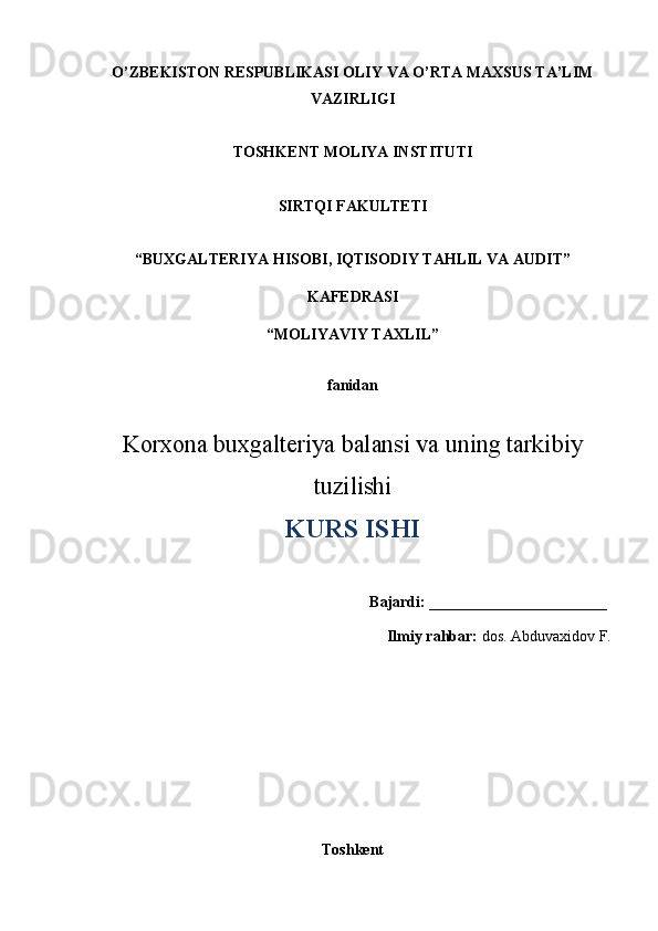 O’ZBEKISTON RESPUBLIKASI OLIY VA O’RTA MAXSUS TA’LIM
VAZIRLIGI
TOSHKENT MOLIYA INSTITUTI
SIR TQI FAKULTETI
“ BUXGALTERIYA  HISOBI , IQTISODIY TAHLIL VA AUDIT ”
KAFEDRASI
“ MOLIYAVIY TAXLIL ”
fanidan
Korxona buxgalteriya balansi va uning tarkibiy
tuzilishi
KURS ISHI
Bajardi:  _______________________
Ilmiy rahbar:  do s . Abduvaxidov F.
Toshkent