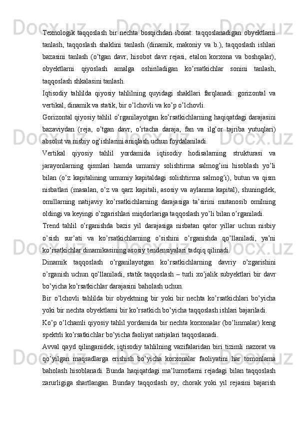 Texnologik   taqqoslash   bir   nechta   bosqichdan   iborat:   taqqoslanadigan   obyektlarni
tanlash,   taqqoslash   shaklini   tanlash   (dinamik,   makoniy   va   b.),   taqqoslash   ishlari
bazasini   tanlash   (o’tgan   davr,   hisobot   davr   rejasi,   etalon   korxona   va   boshqalar),
obyektlarni   qiyoslash   amalga   oshiriladigan   ko’rsatkichlar   sonini   tanlash,
taqqoslash shkalasini tanlash. 
Iqtisodiy   tahlilda   qiyosiy   tahlilning   quyidagi   shakllari   farqlanadi:   gorizontal   va
vertikal, dinamik va statik, bir o’lchovli va ko’p o’lchovli. 
Gorizontal qiyosiy tahlil   o’rganilayotgan ko’rsatkichlarning haqiqatdagi darajasini
bazaviydan   (reja,   o’tgan   davr,   o’rtacha   daraja,   fan   va   ilg’or   tajriba   yutuqlari)
absolut va nisbiy og’ishlarini aniqlash uchun foydalaniladi. 
Vertikal   qiyosiy   tahlil   yordamida   iqtisodiy   hodisalarning   strukturasi   va
jarayonlarning   qismlari   hamda   umumiy   solishtirma   salmog’ini   hisoblash   yo’li
bilan   (o’z   kapitalining   umumiy   kapitaldagi   solishtirma   salmog’i),   butun   va   qism
nisbatlari   (masalan,   o’z   va   qarz   kapitali,   asosiy   va   aylanma   kapital),   shuningdek,
omillarning   natijaviy   ko’rsatkichlarning   darajasiga   ta’sirini   mutanosib   omilning
oldingi va keyingi o’zgarishlari miqdorlariga taqqoslash yo’li bilan o’rganiladi. 
Trend   tahlil   o’rganishda   bazis   yil   darajasiga   nisbatan   qator   yillar   uchun   nisbiy
o’sish   sur’ati   va   ko’rsatkichlarning   o’sishini   o’rganishda   qo’llaniladi,   ya’ni
ko’rsatkichlar dinamikasining asosiy tendensiyalari tadqiq qilinadi. 
Dinamik   taqqoslash   o’rganilayotgan   ko’rsatkichlarning   davriy   o’zgarishini
o’rganish uchun qo’llaniladi, statik taqqoslash   – turli xo’jalik subyektlari bir davr
bo’yicha ko’rsatkichlar darajasini baholash uchun.  
Bir   o’lchovli   tahlilda   bir   obyektning   bir   yoki   bir   nechta   ko’rsatkichlari   bo’yicha
yoki bir nechta obyektlarni bir ko’rsatkich bo’yicha taqqoslash ishlari bajariladi. 
Ko’p o’lchamli qiyosiy tahlil yordamida bir nechta korxonalar (bo’linmalar) keng
spektrli ko’rsatkichlar bo’yicha faoliyat natijalari taqqoslanadi. 
Avval   qayd   qilinganidek,   iqtisodiy   tahlilning   vazifalaridan   biri   tizimli   nazorat   va
qo’yilgan   maqsadlarga   erishish   bo’yicha   korxonalar   faoliyatini   har   tomonlama
baholash   hisoblanadi.   Bunda   haqiqatdagi   ma’lumotlarni   rejadagi   bilan   taqqoslash
zarurligiga   shartlangan .   Bunday   taqqoslash   oy,   chorak   yoki   yil   rejasini   bajarish 