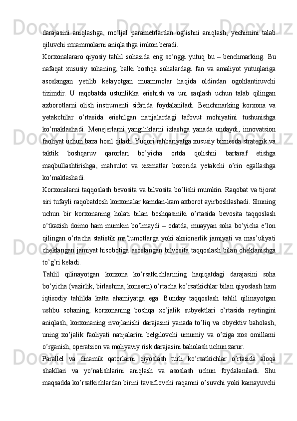 darajasini   aniqlashga,   mo’ljal   parametrlardan   og’ishni   aniqlash,   yechimini   talab
qiluvchi muammolarni aniqlashga imkon beradi. 
Korxonalararo   qiyosiy   tahlil   sohasida   eng   so’nggi   yutuq   bu   –   benchmarking .   Bu
nafaqat   xususiy   sohaning,   balki   boshqa   sohalardagi   fan   va   amaliyot   yutuqlariga
asoslangan   yetilib   kelayotgan   muammolar   haqida   oldindan   ogohlantiruvchi
tizimdir.   U   raqobatda   ustunlikka   erishish   va   uni   saqlash   uchun   talab   qilingan
axborotlarni   olish   instrumenti   sifatida   foydalaniladi.   Benchmarking   korxona   va
yetakchilar   o’rtasida   erishilgan   natijalardagi   tafovut   mohiyatini   tushunishga
ko’maklashadi.   Menejerlarni   yangiliklarni   izlashga   yanada   undaydi,   innovatsion
faoliyat uchun baza hosil qiladi. Yuqori rahbariyatga xususiy biznesda strategik va
taktik   boshqaruv   qarorlari   bo’yicha   ortda   qolishni   bartaraf   etishga
maqbullashtirishga,   mahsulot   va   xizmatlar   bozorida   yetakchi   o’rin   egallashga
ko’maklashadi. 
Korxonalarni taqqoslash bevosita va bilvosita   bo’lishi mumkin .   Raqobat va tijorat
siri tufayli raqobatdosh korxonalar kamdan-kam axborot ayirboshlashadi. Shuning
uchun   bir   korxonaning   holati   bilan   boshqasiniki   o’rtasida   bevosita   taqqoslash
o’tkazish   doimo  ham  mumkin  bo’lmaydi   – odatda,  muayyan  soha  bo’yicha  e’lon
qilingan   o’rtacha   statistik   ma’lumotlarga   yoki   aksionerlik   jamiyati   va   mas’uliyati
cheklangan jamiyat  hisobotiga asoslangan  bilvosita taqqoslash bilan cheklanishga
to’g’ri keladi. 
Tahlil   qilinayotgan   korxona   ko’rsatkichlarining   haqiqatdagi   darajasini   soha
bo’yicha (vazirlik, birlashma, konsern) o’rtacha ko’rsatkichlar bilan   qiyoslash ham
iqtisodiy   tahlilda   katta   ahamiyatga   ega.   Bunday   taqqoslash   tahlil   qilinayotgan
ushbu   sohaning,   korxonaning   boshqa   xo’jalik   subyektlari   o’rtasida   reytingini
aniqlash,   korxonaning   rivojlanishi   darajasini   yanada   to’liq   va   obyektiv   baholash,
uning   xo’jalik   faoliyati   natijalarini   belgilovchi   umumiy   va   o’ziga   xos   omillarni
o’rganish, operatsion va moliyaviy risk darajasini baholash uchun zarur. 
Parallel   va   dinamik   qatorlarni   qiyoslash   turli   ko’rsatkichlar   o’rtasida   aloqa
shakllari   va   yo’nalishlarini   aniqlash   va   asoslash   uchun   foydalaniladi.   Shu
maqsadda ko’rsatkichlardan birini tavsiflovchi raqamni o’suvchi yoki kamayuvchi 