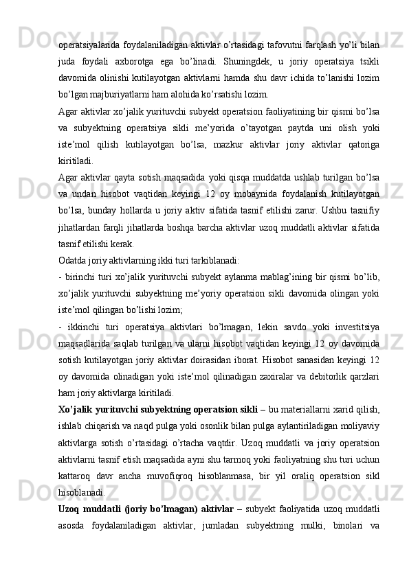 operatsiyalarida foydalaniladigan aktivlar o’rtasidagi tafovutni farqlash yo’li bilan
juda   foydali   axborotga   ega   bo’linadi.   Shuningdek,   u   joriy   operatsiya   tsikli
davomida   olinishi   kutilayotgan   aktivlarni   hamda   shu   davr   ichida   to’lanishi   lozim
bo’lgan majburiyatlarni ham alohida ko’rsatishi lozim. 
Agar aktivlar xo’jalik yurituvchi subyekt operatsion faoliyatining bir qismi bo’lsa
va   subyektning   operatsiya   sikli   me’yorida   o’tayotgan   paytda   uni   olish   yoki
iste’mol   qilish   kutilayotgan   bo’lsa,   mazkur   aktivlar   joriy   aktivlar   qatoriga
kiritiladi.
Agar   aktivlar  qayta   sotish  maqsadida  yoki  qisqa   muddatda  ushlab  turilgan  bo’lsa
va   undan   hisobot   vaqtidan   keyingi   12   oy   mobaynida   foydalanish   kutilayotgan
bo’lsa,   bunday   hollarda   u   joriy   aktiv   sifatida   tasnif   etilishi   zarur.   Ushbu   tasnifiy
jihatlardan farqli  jihatlarda boshqa barcha aktivlar  uzoq muddatli  aktivlar sifatida
tasnif etilishi kerak.
Odatda joriy aktivlarning ikki turi tarkiblanadi:
-  birinchi   turi   xo’jalik  yurituvchi   subyekt   aylanma  mablag’ining  bir   qismi   bo’lib,
xo’jalik   yurituvchi   subyektning   me’yoriy   operatsion   sikli   davomida   olingan   yoki
iste’mol qilingan bo’lishi lozim;
-   ikkinchi   turi   operatsiya   aktivlari   bo’lmagan,   lekin   savdo   yoki   investitsiya
maqsadlarida   saqlab   turilgan   va   ularni   hisobot   vaqtidan   keyingi   12   oy   davomida
sotish   kutilayotgan   joriy   aktivlar   doirasidan   iborat.   Hisobot   sanasidan   keyingi   12
oy   davomida   olinadigan   yoki   iste’mol   qilinadigan   zaxiralar   va   debitorlik   qarzlari
ham joriy aktivlarga kiritiladi.
Xo’jalik yurituvchi subyektning operatsion sikli   – bu materiallarni xarid qilish,
ishlab chiqarish va naqd pulga yoki osonlik bilan pulga aylantiriladigan moliyaviy
aktivlarga   sotish   o’rtasidagi   o’rtacha   vaqtdir.   Uzoq   muddatli   va   joriy   operatsion
aktivlarni tasnif etish maqsadida ayni shu tarmoq yoki faoliyatning shu turi uchun
kattaroq   davr   ancha   muvofiqroq   hisoblanmasa,   bir   yil   oraliq   operatsion   sikl
hisoblanadi.
Uzoq  muddatli   (joriy  bo’lmagan)   aktivlar   –   subyekt   faoliyatida   uzoq   muddatli
asosda   foydalaniladigan   aktivlar,   jumladan   subyektning   mulki,   binolari   va 