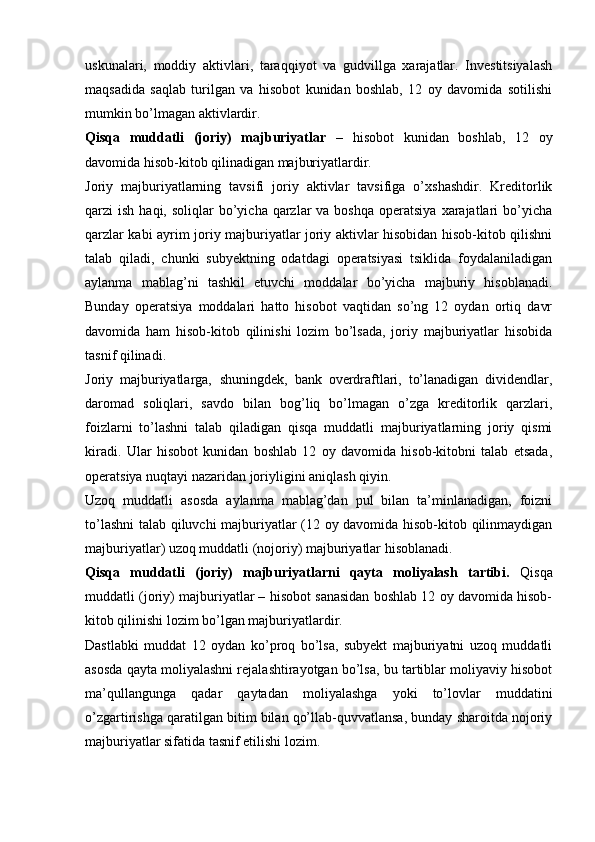 uskunalari,   moddiy   aktivlari,   taraqqiyot   va   gudvillga   xarajatlar.   Investitsiyalash
maqsadida   saqlab   turilgan   va   hisobot   kunidan   boshlab,   12   oy   davomida   sotilishi
mumkin bo’lmagan aktivlardir.
Qisqa   muddatli   (joriy)   majburiyatlar   –   hisobot   kunidan   boshlab,   12   oy
davomida hisob-kitob qilinadigan majburiyatlardir.
Joriy   majburiyatlarning   tavsifi   joriy   aktivlar   tavsifiga   o’xshashdir.   Kreditorlik
qarzi  ish  haqi,  soliqlar  bo’yicha qarzlar   va boshqa  operatsiya  xarajatlari  bo’yicha
qarzlar kabi ayrim joriy majburiyatlar joriy aktivlar hisobidan hisob-kitob qilishni
talab   qiladi,   chunki   subyektning   odatdagi   operatsiyasi   tsiklida   foydalaniladigan
aylanma   mablag’ni   tashkil   etuvchi   moddalar   bo’yicha   majburiy   hisoblanadi.
Bunday   operatsiya   moddalari   hatto   hisobot   vaqtidan   so’ng   12   oydan   ortiq   davr
davomida   ham   hisob-kitob   qilinishi   lozim   bo’lsada,   joriy   majburiyatlar   hisobida
tasnif qilinadi.
Joriy   majburiyatlarga‚   shuningdek,   bank   overdraftlari,   to’lanadigan   dividendlar,
daromad   soliqlari,   savdo   bilan   bog’liq   bo’lmagan   o’zga   kreditorlik   qarzlari,
foizlarni   to’lashni   talab   qiladigan   qisqa   muddatli   majburiyatlarning   joriy   qismi
kiradi.   Ular   hisobot   kunidan   boshlab   12   oy   davomida   hisob-kitobni   talab   etsada,
operatsiya nuqtayi nazaridan joriyligini aniqlash qiyin.
Uzoq   muddatli   asosda   aylanma   mablag’dan   pul   bilan   ta’minlanadigan,   foizni
to’lashni  talab qiluvchi majburiyatlar (12 oy davomida hisob-kitob qilinmaydigan
majburiyatlar) uzoq muddatli (nojoriy) majburiyatlar hisoblanadi.
Qisqa   muddatli   (joriy)   majburiyatlarni   qayta   moliyalash   tartibi.   Qisqa
muddatli (joriy) majburiyatlar – hisobot sanasidan boshlab 12 oy davomida hisob-
kitob qilinishi lozim bo’lgan majburiyatlardir.
Dastlabki   muddat   12   oydan   ko’proq   bo’lsa,   subyekt   majburiyatni   uzoq   muddatli
asosda qayta moliyalashni rejalashtirayotgan bo’lsa, bu tartiblar moliyaviy hisobot
ma’qullangunga   qadar   qaytadan   moliyalashga   yoki   to’lovlar   muddatini
o’zgartirishga qaratilgan bitim bilan qo’llab-quvvatlansa, bunday sharoitda nojoriy
majburiyatlar sifatida tasnif etilishi lozim. 