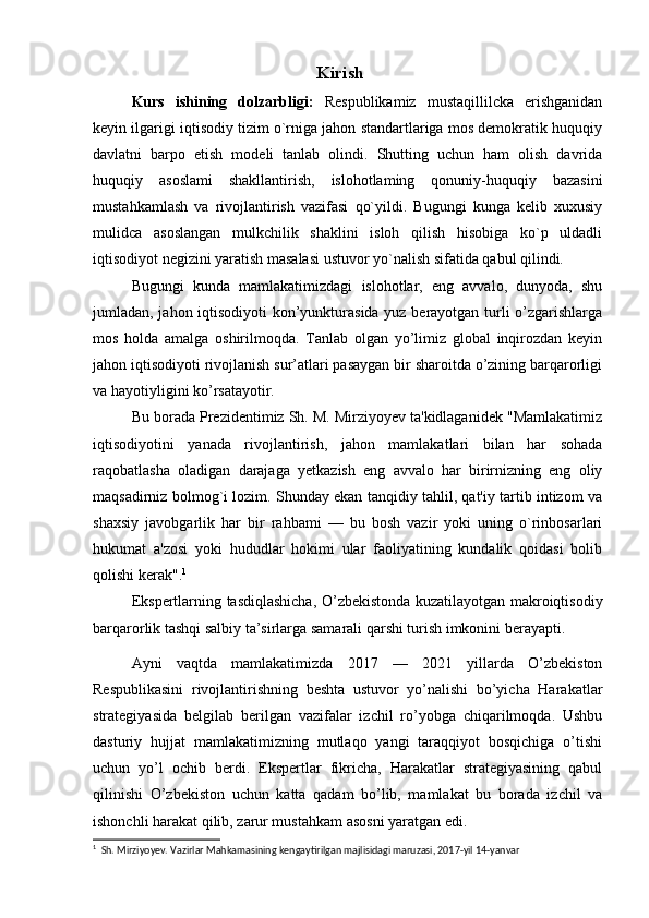 Kirish
Kurs   ishining   dolzarbligi:   Respublikamiz   mustaqillilcka   erishganidan
keyin ilgarigi iqtisodiy tizim o`rniga jahon standartlariga mos demokratik huquqiy
davlatni   barpo   etish   modeli   tanlab   olindi.   Shutting   uchun   ham   olish   davrida
huquqiy   asoslami   shakllantirish,   islohotlaming   qonuniy-huquqiy   bazasini
mustahkamlash   va   rivojlantirish   vazifasi   qo`yildi.   Bugungi   kunga   kelib   xuxusiy
mulidca   asoslangan   mulkchilik   shaklini   isloh   qilish   hisobiga   ko`p   uldadli
iqtisodiyot negizini yaratish masalasi ustuvor yo`nalish sifatida qabul qilindi. 
Bugungi   kunda   mamlakatimizdagi   islohotlar,   eng   avvalo,   dunyoda,   shu
jumladan, jahon iqtisodiyoti kon’yunkturasida yuz berayotgan turli o’zgarishlarga
mos   holda   amalga   oshirilmoqda.   Tanlab   olgan   yo’limiz   global   inqirozdan   keyin
jahon iqtisodiyoti rivojlanish sur’atlari pasaygan bir sharoitda o’zining barqarorligi
va hayotiyligini ko’rsatayotir.
Bu borada Prezidentimiz Sh. M. Mirziyoyev ta'kidlaganidek "Mamlakatimiz
iqtisodiyotini   yanada   rivojlantirish,   jahon   mamlakatlari   bilan   har   sohada
raqobatlasha   oladigan   darajaga   yetkazish   eng   avvalo   har   birirnizning   eng   oliy
maqsadirniz bolmog`i lozim. Shunday ekan tanqidiy tahlil, qat'iy tartib intizom va
shaxsiy   javobgarlik   har   bir   rahbami   —   bu   bosh   vazir   yoki   uning   o`rinbosarlari
hukumat   a'zosi   yoki   hududlar   hokimi   ular   faoliyatining   kundalik   qoidasi   bolib
qolishi kerak". 1
Ekspertlarning tasdiqlashicha, O’zbekistonda kuzatilayotgan makroiqtisodiy
barqarorlik tashqi salbiy ta’sirlarga samarali qarshi turish imkonini berayapti.
Ayni   vaqtda   mamlakatimizda   2017   —   2021   yillarda   O’zbekiston
Respublikasini   rivojlantirishning   beshta   ustuvor   yo’nalishi   bo’yicha   Harakatlar
strategiyasida   belgilab   berilgan   vazifalar   izchil   ro’yobga   chiqarilmoqda.   Ushbu
dasturiy   hujjat   mamlakatimizning   mutlaqo   yangi   taraqqiyot   bosqichiga   o’tishi
uchun   yo’l   ochib   berdi.   Ekspertlar   fikricha,   Harakatlar   strategiyasining   qabul
qilinishi   O’zbekiston   uchun   katta   qadam   bo’lib,   mamlakat   bu   borada   izchil   va
ishonchli harakat qilib, zarur mustahkam asosni yaratgan edi. 
1
  Sh. Mirziyoyev. Vazirlar Mahkamasining kengaytirilgan majlisidagi maruzasi, 2017-yil 14-yanvar 