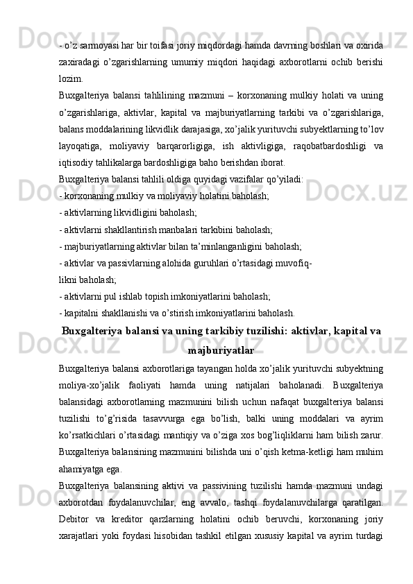 - o’z sarmoyasi har bir toifasi joriy miqdordagi hamda davrning boshlari va oxirida
zaxiradagi   o’zgarishlarning   umumiy   miqdori   haqidagi   axborotlarni   ochib   berishi
lozim.
Buxgalteriya   balansi   tahlilining   mazmuni   –   korxonaning   mulkiy   holati   va   uning
o’zgarishlariga,   aktivlar,   kapital   va   majburiyatlarning   tarkibi   va   o’zgarishlariga,
balans moddalarining likvidlik darajasiga, xo’jalik yurituvchi subyektlarning to’lov
layoqatiga,   moliyaviy   barqarorligiga,   ish   aktivligiga,   raqobatbardoshligi   va
iqtisodiy tahlikalarga bardoshligiga baho berishdan iborat.
Buxgalteriya balansi tahlili oldiga quyidagi vazifalar qo’yiladi:
- korxonaning mulkiy va moliyaviy holatini baholash;
- aktivlarning likvidligini baholash;
- aktivlarni shakllantirish manbalari tarkibini baholash; 
- majburiyatlarning aktivlar bilan ta’minlanganligini baholash;
- aktivlar va passivlarning alohida guruhlari o’rtasidagi muvofiq-
likni baholash;
- aktivlarni pul ishlab topish imkoniyatlarini baholash;
- kapitalni shakllanishi va o’stirish imkoniyatlarini baholash.
Buxgalteriya balansi va uning tarkibiy tuzilishi: aktivlar, kapital va
majburiyatlar
Buxgalteriya balansi axborotlariga tayangan holda xo’jalik yurituvchi subyektning
moliya-xo’jalik   faoliyati   hamda   uning   natijalari   baholanadi.   Buxgalteriya
balansidagi   axborotlarning   mazmunini   bilish   uchun   nafaqat   buxgalteriya   balansi
tuzilishi   to’g’risida   tasavvurga   ega   bo’lish,   balki   uning   moddalari   va   ayrim
ko’rsatkichlari o’rtasidagi mantiqiy va o’ziga xos bog’liqliklarni ham bilish zarur.
Buxgalteriya balansining mazmunini bilishda uni o’qish ketma-ketligi ham muhim
ahamiyatga ega. 
Buxgalteriya   balansining   aktivi   va   passivining   tuzilishi   hamda   mazmuni   undagi
axborotdan   foydalanuvchilar,   eng   avvalo,   tashqi   foydalanuvchilarga   qaratilgan.
Debitor   va   kreditor   qarzlarning   holatini   ochib   beruvchi,   korxonaning   joriy
xarajatlari  yoki foydasi  hisobidan tashkil  etilgan xususiy  kapital va ayrim turdagi 