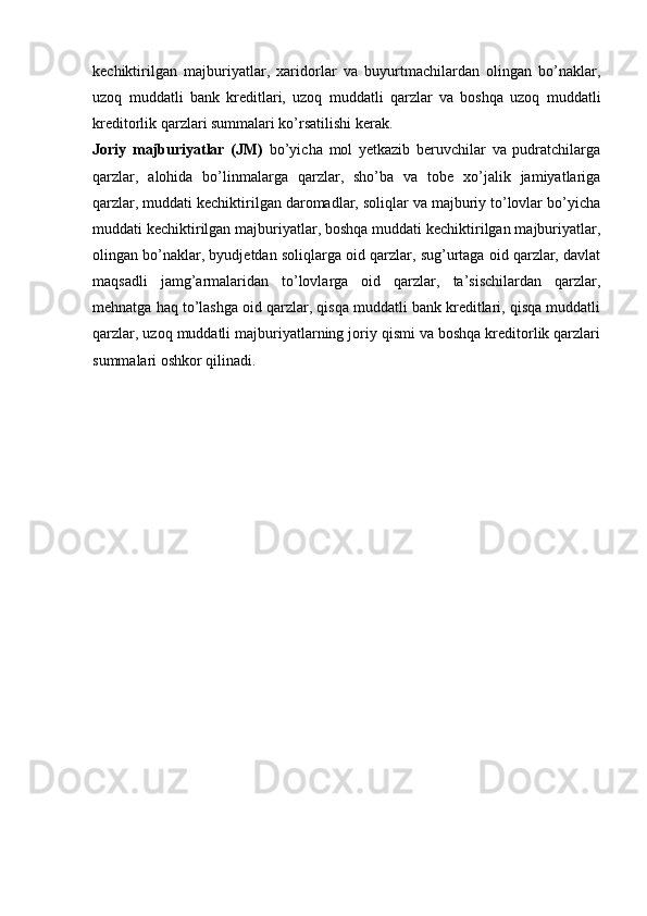 kechiktirilgan   majburiyatlar,   xaridorlar   va   buyurtmachilardan   olingan   bo’naklar,
uzoq   muddatli   bank   kreditlari,   uzoq   muddatli   qarzlar   va   boshqa   uzoq   muddatli
kreditorlik qarzlari summalari ko’rsatilishi kerak.
Joriy   majburiyatlar   (JM)   bo’yicha   mol   yetkazib   beruvchilar   va   pudratchilarga
qarzlar,   alohida   bo’linmalarga   qarzlar,   sho’ba   va   tobe   xo’jalik   jamiyatlariga
qarzlar, muddati kechiktirilgan daromadlar, soliqlar va majburiy to’lovlar bo’yicha
muddati kechiktirilgan majburiyatlar, boshqa muddati kechiktirilgan majburiyatlar,
olingan bo’naklar, byudjetdan soliqlarga oid qarzlar, sug’urtaga oid qarzlar, davlat
maqsadli   jamg’armalaridan   to’lovlarga   oid   qarzlar,   ta’sischilardan   qarzlar,
mehnatga haq to’lashga oid qarzlar, qisqa muddatli bank kreditlari, qisqa muddatli
qarzlar, uzoq muddatli majburiyatlarning joriy qismi va boshqa kreditorlik qarzlari
summalari oshkor qilinadi. 