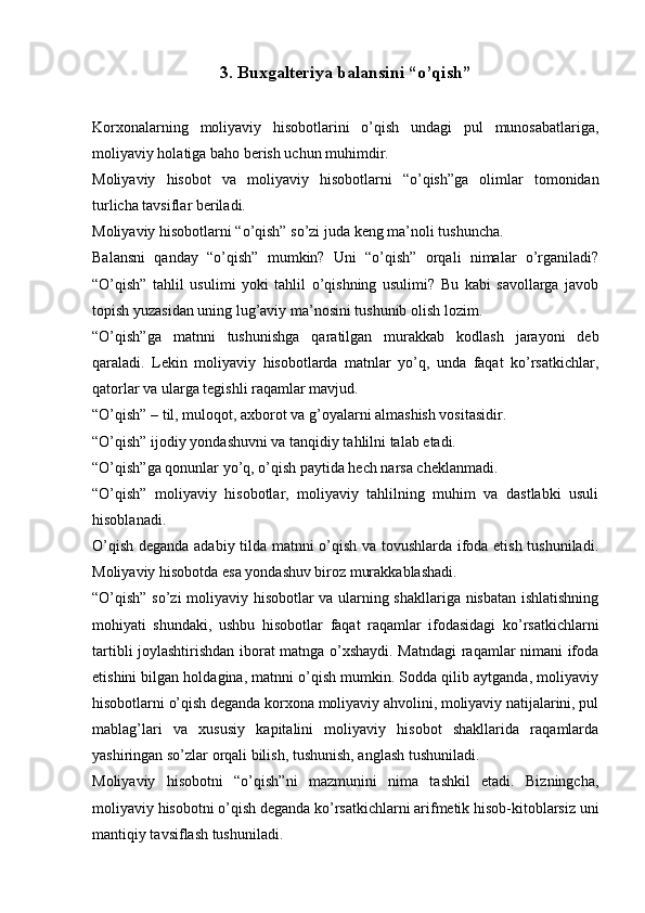 3.  Buxgalteriya balansini “o’qish”
Korxonalarning   moliyaviy   hisobotlarini   o’qish   undagi   pul   munosabatlariga,
moliyaviy holatiga baho berish uchun muhimdir.
Moliyaviy   hisobot   va   moliyaviy   hisobotlarni   “o’qish”ga   olimlar   tomonidan
turlicha tavsiflar beriladi.
Moliyaviy hisobotlarni “o’qish” so’zi juda keng ma’noli tushuncha. 
Balansni   qanday   “o’qish”   mumkin?   Uni   “o’qish”   orqali   nimalar   o’rganiladi?
“O’qish”   tahlil   usulimi   yoki   tahlil   o’qishning   usulimi?   Bu   kabi   savollarga   javob
topish yuzasidan uning lug’aviy ma’nosini tushunib olish lozim. 
“O’qish”ga   matnni   tushunishga   qaratilgan   murakkab   kodlash   jarayoni   deb
qaraladi.   Lekin   moliyaviy   hisobotlarda   matnlar   yo’q,   unda   faqat   ko’rsatkichlar,
qatorlar va ularga tegishli raqamlar mavjud.
“O’qish” – til, muloqot, axborot va g’oyalarni almashish vositasidir.
“O’qish” ijodiy yondashuvni va tanqidiy tahlilni talab etadi. 
“O’qish”ga qonunlar yo’q, o’qish paytida hech narsa cheklanmadi.
“O’qish”   moliyaviy   hisobotlar,   moliyaviy   tahlilning   muhim   va   dastlabki   usuli
hisoblanadi.
O’qish deganda adabiy tilda matnni o’qish va tovushlarda ifoda etish tushuniladi.
Moliyaviy hisobotda esa yondashuv biroz murakkablashadi. 
“O’qish” so’zi moliyaviy hisobotlar va ularning shakllariga nisbatan ishlatishning
mohiyati   shundaki,   ushbu   hisobotlar   faqat   raqamlar   ifodasidagi   ko’rsatkichlarni
tartibli joylashtirishdan iborat matnga o’xshaydi. Matndagi raqamlar nimani ifoda
etishini bilgan holdagina, matnni o’qish mumkin. Sodda qilib aytganda, moliyaviy
hisobotlarni o’qish deganda korxona moliyaviy ahvolini, moliyaviy natijalarini, pul
mablag’lari   va   xususiy   kapitalini   moliyaviy   hisobot   shakllarida   raqamlarda
yashiringan so’zlar orqali bilish, tushunish, anglash tushuniladi. 
Moliyaviy   hisobotni   “o’qish”ni   mazmunini   nima   tashkil   etadi.   Bizningcha,
moliyaviy hisobotni o’qish deganda ko’rsatkichlarni arifmetik hisob-kitoblarsiz uni
mantiqiy tavsiflash tushuniladi.  