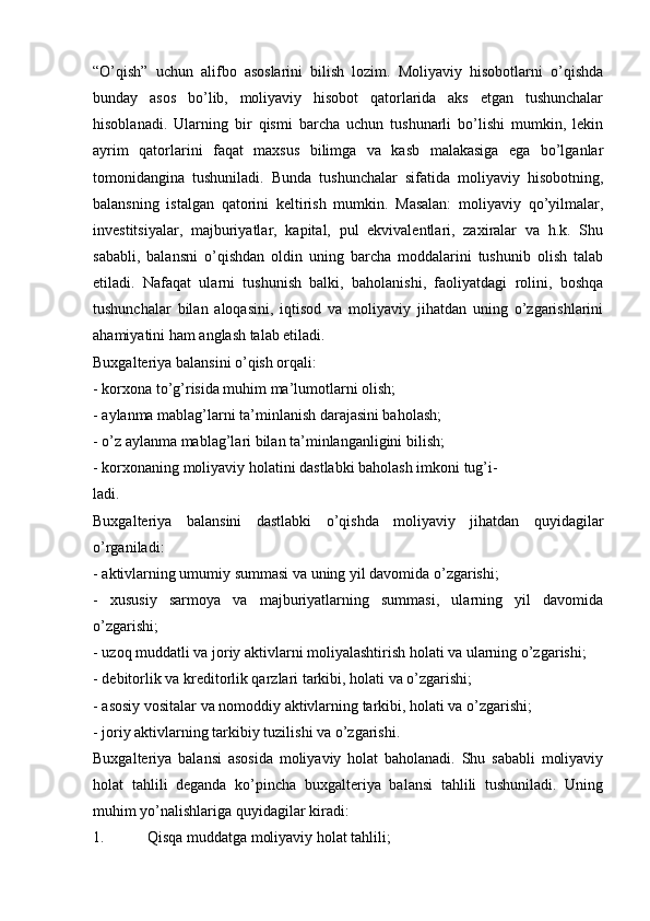 “O’qish”   uchun   alifbo   asoslarini   bilish   lozim.   Moliyaviy   hisobotlarni   o’qishda
bunday   asos   bo’lib,   moliyaviy   hisobot   qatorlarida   aks   etgan   tushunchalar
hisoblanadi.   Ularning   bir   qismi   barcha   uchun   tushunarli   bo’lishi   mumkin,   lekin
ayrim   qatorlarini   faqat   maxsus   bilimga   va   kasb   malakasiga   ega   bo’lganlar
tomonidangina   tushuniladi.   Bunda   tushunchalar   sifatida   moliyaviy   hisobotning,
balansning   istalgan   qatorini   keltirish   mumkin.   Masalan:   moliyaviy   qo’yilmalar,
investitsiyalar,   majburiyatlar,   kapital,   pul   ekvivalentlari,   zaxiralar   va   h.k.   Shu
sababli,   balansni   o’qishdan   oldin   uning   barcha   moddalarini   tushunib   olish   talab
etiladi.   Nafaqat   ularni   tushunish   balki,   baholanishi,   faoliyatdagi   rolini,   boshqa
tushunchalar   bilan   aloqasini,   iqtisod   va   moliyaviy   jihatdan   uning   o’zgarishlarini
ahamiyatini ham anglash talab etiladi.
Buxgalteriya balansini o’qish orqali:
- korxona to’g’risida muhim ma’lumotlarni olish;
- aylanma mablag’larni ta’minlanish darajasini baholash;
- o’z aylanma mablag’lari bilan ta’minlanganligini bilish;
- korxonaning moliyaviy holatini dastlabki baholash imkoni tug’i-
ladi.
Buxgalteriya   balansini   dastlabki   o’qishda   moliyaviy   jihatdan   quyidagilar
o’rganiladi:
- aktivlarning umumiy summasi va uning yil davomida o’zgarishi;
-   xususiy   sarmoya   va   majburiyatlarning   summasi,   ularning   yil   davomida
o’zgarishi;
- uzoq muddatli va joriy aktivlarni moliyalashtirish holati va ularning o’zgarishi;
- debitorlik va kreditorlik qarzlari tarkibi, holati va o’zgarishi;
- asosiy vositalar va nomoddiy aktivlarning tarkibi, holati va o’zgarishi;
- joriy aktivlarning tarkibiy tuzilishi va o’zgarishi.
Buxgalteriya   balansi   asosida   moliyaviy   holat   baholanadi.   Shu   sababli   moliyaviy
holat   tahlili   deganda   ko’pincha   buxgalteriya   balansi   tahlili   tushuniladi.   Uning
muhim yo’nalishlariga quyidagilar kiradi:
1. Qisqa muddatga moliyaviy holat tahlili; 