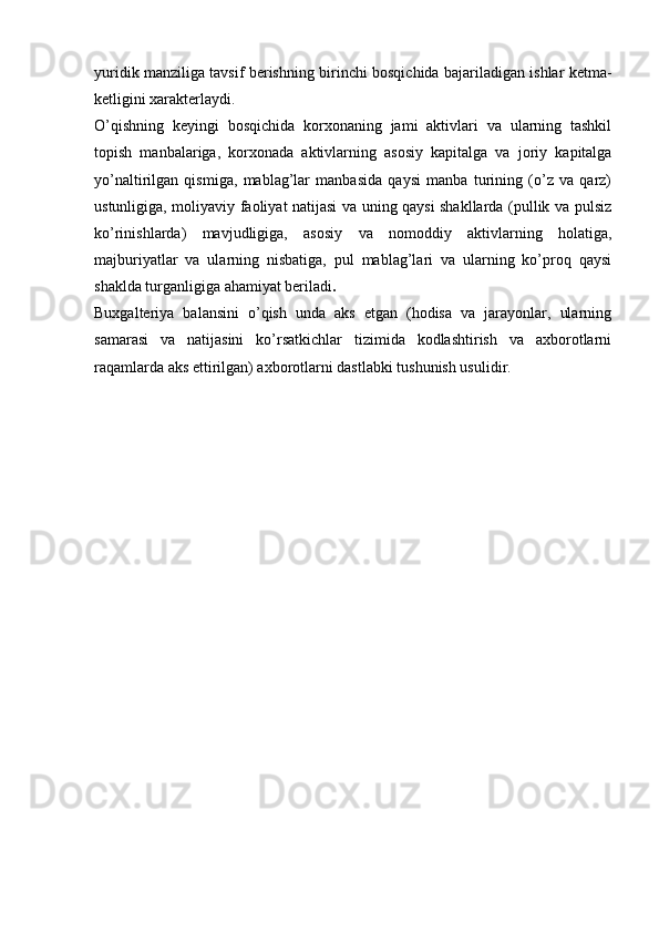 yuridik manziliga tavsif berish ning   birinchi bosqichida bajariladigan ishlar ketma-
ketligini xarakterlaydi.
O’qishning   keyingi   bosqichida   korxonaning   jami   aktivlari   va   ularning   tashkil
topish   manbalariga,   korxonada   aktivlarning   asosiy   kapitalga   va   joriy   kapitalga
yo’naltirilgan   qismiga,   mablag’lar   manbasida   qaysi   manba   turining   (o’z   va   qarz)
ustunligiga, moliyaviy faoliyat natijasi va uning qaysi shakllarda (pullik va pulsiz
ko’rinishlarda)   mavjudligiga,   asosiy   va   nomoddiy   aktivlarning   holatiga,
majburiyatlar   va   ularning   nisbatiga,   pul   mablag’lari   va   ularning   ko’proq   qaysi
shaklda turganligiga ahamiyat beriladi .
Buxgalteriya   balansini   o’qish   unda   aks   etgan   (hodisa   va   jarayonlar,   ularning
samarasi   va   natijasini   ko’rsatkichlar   tizimida   kodlashtirish   va   axborotlarni
raqamlarda aks ettirilgan) axborotlarni dastlabki tushunish usulidir. 