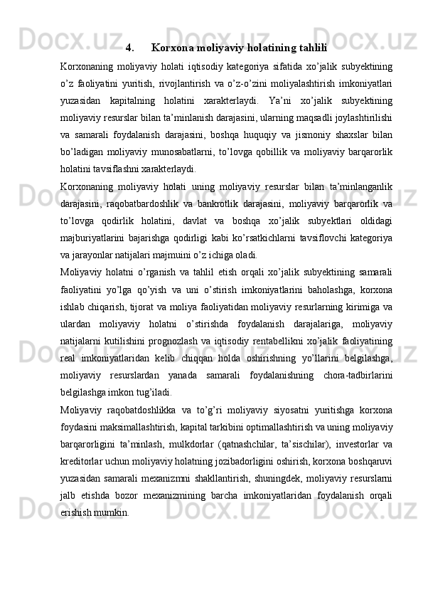 4. Korxona moliyaviy holatining tahlili
Korxonaning   moliyaviy   holati   iqtisodiy   kategoriya   sifatida   xo’jalik   subyektining
o’z   faoliyatini   yuritish,   rivojlantirish   va   o’z-o’zini   moliyalashtirish   imkoniyatlari
yuzasidan   kapitalning   holatini   xarakterlaydi.   Ya’ni   xo’jalik   subyektining
moliyaviy resurslar bilan ta’minlanish darajasini, ularning maqsadli joylashtirilishi
va   samarali   foydalanish   darajasini,   boshqa   huquqiy   va   jismoniy   shaxslar   bilan
bo’ladigan   moliyaviy   munosabatlarni,   to’lovga   qobillik   va   moliyaviy   barqarorlik
holatini tavsiflashni xarakterlaydi.
Korxonaning   moliyaviy   holati   uning   moliyaviy   resurslar   bilan   ta’minlanganlik
darajasini,   raqobatbardoshlik   va   bankrotlik   darajasini,   moliyaviy   barqarorlik   va
to’lovga   qodirlik   holatini,   davlat   va   boshqa   xo’jalik   subyektlari   oldidagi
majburiyatlarini   bajarishga   qodirligi   kabi   ko’rsatkichlarni   tavsiflovchi   kategoriya
va jarayonlar natijalari majmuini o’z ichiga oladi.
Moliyaviy   holatni   o’rganish   va   tahlil   etish   orqali   xo’jalik   subyektining   samarali
faoliyatini   yo’lga   qo’yish   va   uni   o’stirish   imkoniyatlarini   baholashga,   korxona
ishlab chiqarish, tijorat va moliya faoliyatidan moliyaviy resurlarning kirimiga va
ulardan   moliyaviy   holatni   o’stirishda   foydalanish   darajalariga,   moliyaviy
natijalarni   kutilishini   prognozlash   va   iqtisodiy   rentabellikni   xo’jalik   faoliyatining
real   imkoniyatlaridan   kelib   chiqqan   holda   oshirishning   yo’llarini   belgilashga,
moliyaviy   resurslardan   yanada   samarali   foydalanishning   chora-tadbirlarini
belgilashga imkon tug’iladi.
Moliyaviy   raqobatdoshlikka   va   to’g’ri   moliyaviy   siyosatni   yuritishga   korxona
foydasini maksimallashtirish, kapital tarkibini optimallashtirish va uning moliyaviy
barqarorligini   ta’minlash,   mulkdorlar   (qatnashchilar,   ta’sischilar),   investorlar   va
kreditorlar uchun moliyaviy holatning jozibadorligini oshirish, korxona boshqaruvi
yuzasidan   samarali   mexanizmni   shakllantirish,   shuningdek,   moliyaviy   resurslarni
jalb   etishda   bozor   mexanizmining   barcha   imkoniyatlaridan   foydalanish   orqali
erishish mumkin. 