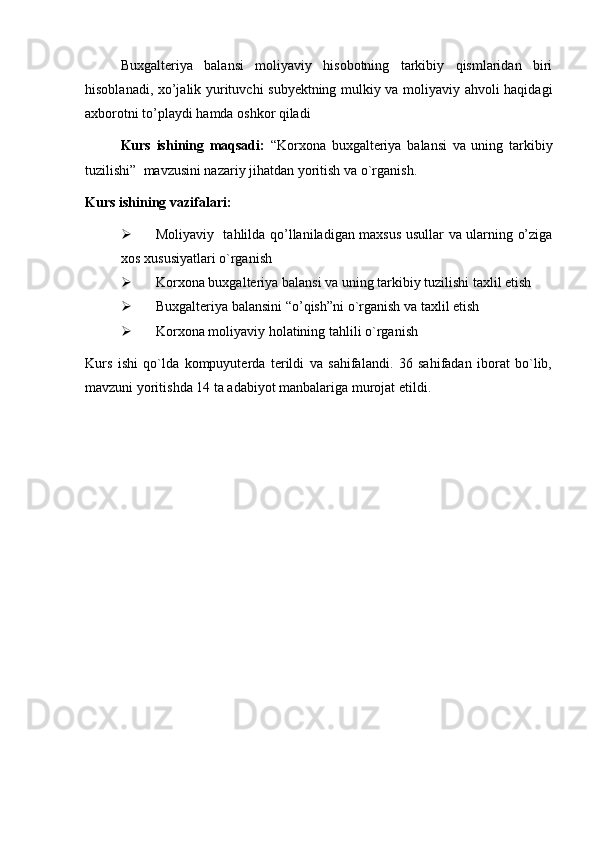 Buxgalteriya   balansi   moliyaviy   hisobotning   tarkibiy   qismlaridan   biri
hisoblanadi, xo’jalik yurituvchi subyektning mulkiy va moliyaviy ahvoli haqidagi
axborotni to’playdi hamda oshkor qiladi
Kurs   ishining   maqsadi:   “Korxona   buxgalteriya   balansi   va   uning   tarkibiy
tuzilishi”   mavzusini nazariy jihatdan yoritish va o`rganish.
Kurs ishining vazifalari: 
 Moliyaviy   tahlilda qo’llaniladigan maxsus usullar va ularning o’ziga
xos xususiyatlari o`rganish 
 Korxona buxgalteriya balansi va uning tarkibiy tuzilishi taxlil etish
 Buxgalteriya balansini “o’qish” ni o`rganish va taxlil etish
 Korxona moliyaviy holatining tahlili  o`rganish
Kurs   ishi   qo`lda   kompuyuterda   terildi   va   sahifalandi.   36   sahifadan   iborat   bo`lib,
mavzuni yoritishda 14 ta adabiyot manbalariga murojat etildi. 