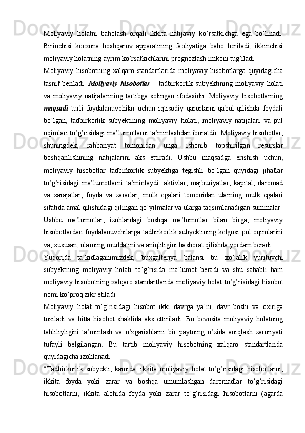 Moliyaviy   holatni   baholash   orqali   ikkita   natijaviy   ko’rsatkichga   ega   bo’linadi.
Birinchisi   korxona   boshqaruv   apparatining   faoliyatiga   baho   beriladi,   ikkinchisi
moliyaviy holatning ayrim ko’rsatkichlarini prognozlash imkoni tug’iladi.
Moliyaviy   hisobotning   xalqaro   standartlarida   moliyaviy   hisobotlarga   quyidagicha
tasnif   beriladi.   Moliyaviy   hisobotlar   –   tadbirkorlik   subyektining   moliyaviy   holati
va   moliyaviy   natijalarining   tartibga   solingan   ifodasidir.   Moliyaviy   hisobotlarning
maqsadi   turli   foydalanuvchilar   uchun   iqtisodiy   qarorlarni   qabul   qilishda   foydali
bo’lgan,   tadbirkorlik   subyektining   moliyaviy   holati,   moliyaviy   natijalari   va   pul
oqimlari to’g’risidagi ma’lumotlarni ta’minlashdan iboratdir. Moliyaviy hisobotlar,
shuningdek,   rahbariyat   tomonidan   unga   ishonib   topshirilgan   resurslar
boshqarilishining   natijalarini   aks   ettiradi.   Ushbu   maqsadga   erishish   uchun,
moliyaviy   hisobotlar   tadbirkorlik   subyektiga   tegishli   bo’lgan   quyidagi   jihatlar
to’g’risidagi   ma’lumotlarni   ta’minlaydi:   aktivlar,   majburiyatlar,   kapital,   daromad
va   xarajatlar,   foyda   va   zararlar,   mulk   egalari   tomonidan   ularning   mulk   egalari
sifatida amal qilishidagi qilingan qo’yilmalar va ularga taqsimlanadigan summalar.
Ushbu   ma’lumotlar,   izohlardagi   boshqa   ma’lumotlar   bilan   birga,   moliyaviy
hisobotlardan foydalanuvchilarga tadbirkorlik subyektining kelgusi  pul oqimlarini
va, xususan, ularning muddatini va aniqliligini bashorat qilishda yordam beradi.
Yuqorida   ta’kidlaganimizdek,   buxgalteriya   balansi   bu   xo’jalik   yurituvchi
subyektning   moliyaviy   holati   to’g’risida   ma’lumot   beradi   va   shu   sababli   ham
moliyaviy hisobotning xalqaro standartlarida moliyaviy holat to’g’risidagi hisobot
nomi ko’proq zikr etiladi.
Moliyaviy   holat   to’g’risidagi   hisobot   ikki   davrga   ya’ni,   davr   boshi   va   oxiriga
tuziladi   va   bitta   hisobot   shaklida   aks   ettiriladi.   Bu   bevosita   moliyaviy   holatning
tahliliyligini   ta’minlash   va   o’zgarishlarni   bir   paytning   o’zida   aniqlash   zaruriyati
tufayli   belgilangan.   Bu   tartib   moliyaviy   hisobotning   xalqaro   standartlarida
quyidagicha izohlanadi.
“Tadbirkorlik   subyekti,   kamida,   ikkita   moliyaviy   holat   to’g’risidagi   hisobotlarni,
ikkita   foyda   yoki   zarar   va   boshqa   umumlashgan   daromadlar   to’g’risidagi
hisobotlarni,   ikkita   alohida   foyda   yoki   zarar   to’g’risidagi   hisobotlarni   (agarda