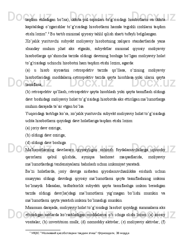 taqdim   etiladigan   bo’lsa),   ikkita   pul   oqimlari   to’g’risidagi   hisobotlarni   va   ikkita
kapitaldagi   o’zgarishlar   to’g’risidagi   hisobotlarni   hamda  tegishli   izohlarni   taqdim
etishi lozim”. 2
 Bu tartib minimal qiyosiy tahlil qilish sharti tufayli belgilangan.
Xo’jalik   yurituvchi   subyekt   moliyaviy   hisobotning   xalqaro   standartlarida   yana
shunday   muhim   jihat   aks   etganki,   subyektlar   minimal   qiyosiy   moliyaviy
hisobotlarga qo’shimcha tarzda oldingi davrning boshiga bo’lgan moliyaviy holat
to’g’risidagi uchinchi hisobotni ham taqdim etishi lozim, agarda:
(a)   u   hisob   siyosatini   retrospektiv   tarzda   qo’llasa,   o’zining   moliyaviy
hisobotlaridagi   moddalarni   retrospektiv   tarzda   qayta   hisoblasa   yoki   ularni   qayta
tasniflasa; 
(b) retrospektiv qo’llash, retrospektiv qayta hisoblash yoki qayta tasniflash oldingi
davr boshidagi moliyaviy holat to’g’risidagi hisobotda aks ettirilgan ma’lumotlarga
muhim darajada ta’sir etgan bo’lsa.
Yuqoridagi tartibga ko’ra, xo’jalik yurituvchi subyekt moliyaviy holat to’g’risidagi
uchta hisobotlarni quyidagi davr holatlariga taqdim etishi lozim:
(a) joriy davr oxiriga;
(b) oldingi davr oxiriga; 
(d) oldingi davr boshiga.
Ma’lumotlarning   davrlararo   qiyosiyligini   oshirish   foydalanuvchilarga   iqtisodiy
qarorlarni   qabul   qilishda,   ayniqsa   bashorat   maqsadlarida,   moliyaviy
ma’lumotlardagi tendensiyalarni baholash uchun imkoniyat yaratadi. 
Ba’zi   holatlarda,   joriy   davrga   nisbatan   qiyoslanuvchanlikka   erishish   uchun
muayyan   oldingi   davrdagi   qiyosiy   ma’lumotlarni   qayta   tasniflashning   imkoni
bo’lmaydi.   Masalan,   tadbirkorlik   subyekti   qayta   tasniflashga   imkon   beradigan
tarzda   oldingi   davr(lar)dagi   ma’lumotlarni   yig’magan   bo’lishi   mumkin   va
ma’lumotlarni qayta yaratish imkoni bo’lmasligi mumkin.
Minimum darajada, moliyaviy holat to’g’risidagi hisobot quyidagi summalarni aks
ettiradigan satrlarda ko’rsatiladigan moddalarini o’z ichiga olishi lozim: (a) asosiy
vositalar;  (b)  investitsion  mulk ;   (d)  nomoddiy aktivlar ;   (e)  moliyaviy aktivlar;  (f)
2
 МҲХС “Молиявий ҳисоботларни тақдим этиш” тўғрисидаги, 38 модда 