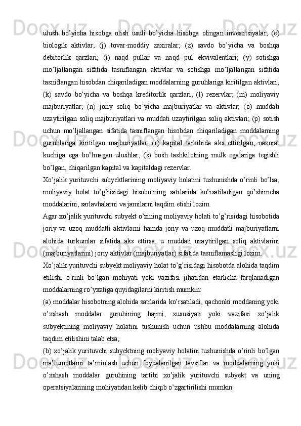 ulush   bo’yicha   hisobga   olish   usuli   bo’yicha   hisobga   olingan   investitsiyalar;   (e)
biologik   aktivlar;   (j)   tovar-moddiy   zaxiralar;   (z)   savdo   bo’yicha   va   boshqa
debitorlik   qarzlari;   (i)   naqd   pullar   va   naqd   pul   ekvivalentlari;   (y)   sotishga
mo’ljallangan   sifatida   tasniflangan   aktivlar   va   sotishga   mo’ljallangan   sifatida
tasniflangan hisobdan chiqariladigan moddalarning guruhlariga kiritilgan aktivlari;
(k)   savdo   bo’yicha   va   boshqa   kreditorlik   qarzlari;   (l)   rezervlar;   (m)   moliyaviy
majburiyatlar;   (n)   joriy   soliq   bo’yicha   majburiyatlar   va   aktivlar;   (o)   muddati
uzaytirilgan soliq majburiyatlari va muddati uzaytirilgan soliq aktivlari; (p) sotish
uchun   mo’ljallangan   sifatida   tasniflangan   hisobdan   chiqariladigan   moddalarning
guruhlariga   kiritilgan   majburiyatlar;   (r)   kapital   tarkibida   aks   ettirilgan,   nazorat
kuchiga   ega   bo’lmagan   ulushlar;   (s)   bosh   tashkilotning   mulk   egalariga   tegishli
bo’lgan, chiqarilgan kapital va kapitaldagi rezervlar.
Xo’jalik   yurituvchi   subyektlarining   moliyaviy   holatini   tushunishda   o’rinli   bo’lsa,
moliyaviy   holat   to’g’risidagi   hisobotning   satrlarida   ko’rsatiladigan   qo’shimcha
moddalarini, sarlavhalarni va jamilarni taqdim etishi lozim.
Agar xo’jalik yurituvchi subyekt o’zining moliyaviy holati to’g’risidagi hisobotida
joriy   va   uzoq   muddatli   aktivlarni   hamda   joriy   va   uzoq   muddatli   majburiyatlarni
alohida   turkumlar   sifatida   aks   ettirsa,   u   muddati   uzaytirilgan   soliq   aktivlarini
(majburiyatlarini) joriy aktivlar (majburiyatlar) sifatida tasniflamasligi lozim.
Xo’jalik yurituvchi subyekt moliyaviy holat to’g’risidagi hisobotda alohida taqdim
etilishi   o’rinli   bo’lgan   mohiyati   yoki   vazifasi   jihatidan   etarlicha   farqlanadigan
moddalarning ro’yxatiga quyidagilarni kiritish mumkin:
(a) moddalar hisobotning alohida satrlarida ko’rsatiladi, qachonki moddaning yoki
o’xshash   moddalar   guruhining   hajmi,   xususiyati   yoki   vazifasi   xo’jalik
subyektining   moliyaviy   holatini   tushunish   uchun   ushbu   moddalarning   alohida
taqdim etilishini talab etsa; 
(b) xo’jalik yurituvchi subyektning moliyaviy holatini tushunishda o’rinli bo’lgan
ma’lumotlarni   ta’minlash   uchun   foydalanilgan   tavsiflar   va   moddalarning   yoki
o’xshash   moddalar   guruhining   tartibi   xo’jalik   yurituvchi   subyekt   va   uning
operatsiyalarining mohiyatidan kelib chiqib o’zgartirilishi mumkin.  