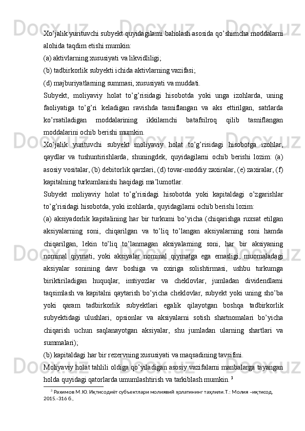 Xo’jalik yurituvchi subyekt quyidagilarni baholash asosida qo’shimcha moddalarni
alohida taqdim etishi mumkin:
(a) aktivlarning xususiyati va likvidliligi;
(b) tadbirkorlik subyekti ichida aktivlarning vazifasi; 
(d) majburiyatlarning summasi, xususiyati va muddati.
Subyekt,   moliyaviy   holat   to’g’risidagi   hisobotda   yoki   unga   izohlarda,   uning
faoliyatiga   to’g’ri   keladigan   ravishda   tasniflangan   va   aks   ettirilgan,   satrlarda
ko’rsatiladigan   moddalarining   ikkilamchi   batafsilroq   qilib   tasniflangan
moddalarini ochib berishi mumkin.
Xo’jalik   yurituvchi   subyekt   moliyaviy   holat   to’g’risidagi   hisobotga   izohlar,
qaydlar   va   tushuntirishlarda‚   shuningdek‚   quyidagilarni   ochib   berishi   lozim:   (a)
asosiy vositalar, (b) debitorlik qarzlari, (d) tovar-moddiy zaxiralar, (e) zaxiralar, (f)
kapitalning turkumlanishi haqidagi ma’lumotlar.
Subyekt   moliyaviy   holat   to’g’risidagi   hisobotda   yoki   kapitaldagi   o’zgarishlar
to’g’risidagi hisobotda, yoki izohlarda, quyidagilarni ochib berishi lozim: 
(a)   aksiyadorlik   kapitalining   har   bir   turkumi   bo’yicha   (chiqarishga   ruxsat   etilgan
aksiyalarning   soni,   chiqarilgan   va   to’liq   to’langan   aksiyalarning   soni   hamda
chiqarilgan,   lekin   to’liq   to’lanmagan   aksiyalarning   soni,   har   bir   aksiyaning
nominal   qiymati,   yoki   aksiyalar   nominal   qiymatga   ega   emasligi,   muomaladagi
aksiyalar   sonining   davr   boshiga   va   oxiriga   solishtirmasi,   ushbu   turkumga
biriktiriladigan   huquqlar,   imtiyozlar   va   cheklovlar,   jumladan   dividendlarni
taqsimlash   va  kapitalni   qaytarish  bo’yicha  cheklovlar,  subyekt   yoki  uning  sho’ba
yoki   qaram   tadbirkorlik   subyektlari   egalik   qilayotgan   boshqa   tadbirkorlik
subyektidagi   ulushlari,   opsionlar   va   aksiyalarni   sotish   shartnomalari   bo’yicha
chiqarish   uchun   saqlanayotgan   aksiyalar,   shu   jumladan   ularning   shartlari   va
summalari);
(b) kapitaldagi har bir rezervning xususiyati va maqsadining tavsifini.
Moliyaviy holat tahlili oldiga qo’yiladigan asosiy vazifalarni manbalarga tayangan
holda quyidagi qatorlarda umumlashtirish va tarkiblash mumkin.   3
3
 Рахимов М.Ю. Иқтисодиёт субъектлари молиявий ҳолатининг таҳлили.Т.: Молия –иқтисод, 
2015.-316 б.,  