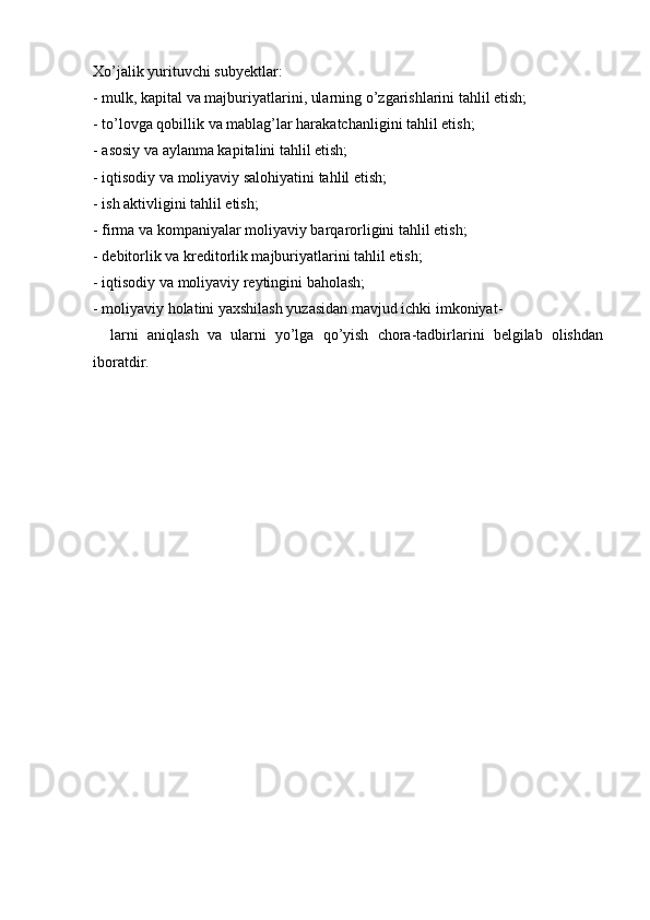 Xo’jalik yurituvchi subyektlar:
- mulk, kapital va majburiyatlarini, ularning o’zgarishlarini tahlil etish;
- to’lovga qobillik va mablag’lar harakatchanligini tahlil etish;
- asosiy va aylanma kapitalini tahlil etish;
- iqtisodiy va moliyaviy salohiyatini tahlil etish;
- ish aktivligini tahlil etish;
- firma va kompaniyalar moliyaviy barqarorligini tahlil etish;
- debitorlik va kreditorlik majburiyatlarini tahlil etish;
- iqtisodiy va moliyaviy reytingini baholash;
- moliyaviy holatini yaxshilash yuzasidan mavjud ichki imkoniyat-
    larni   aniqlash   va   ularni   yo’lga   qo’yish   chora-tadbirlarini   belgilab   olishdan
iboratdir.  