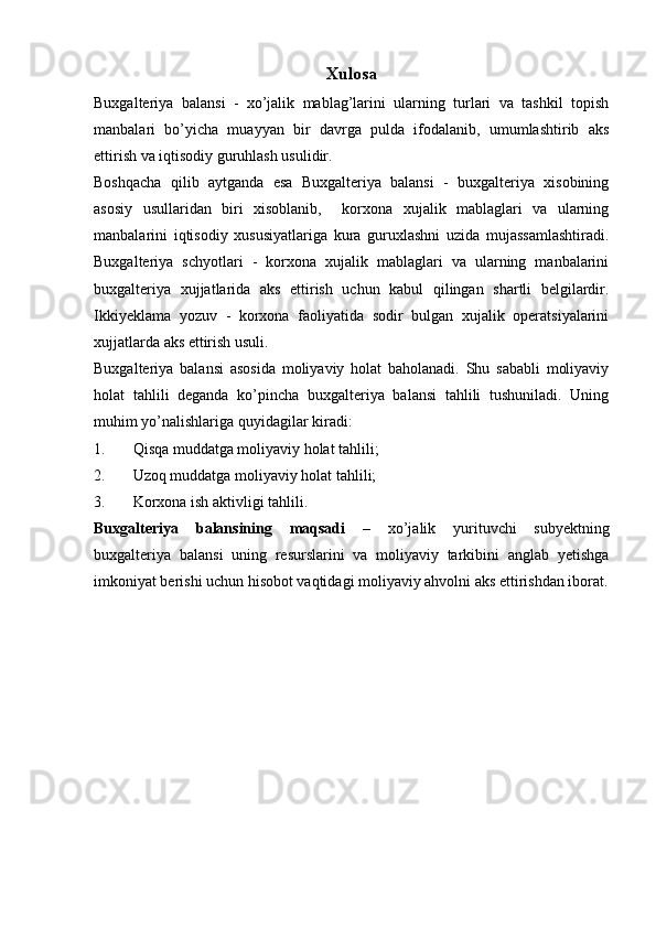 Xulosa
Buxgalteriya   balansi   -   xo’jalik   mablag’larini   ularning   turlari   va   tashkil   topish
manbalari   bo’yicha   muayyan   bir   davrga   pulda   ifodalanib,   umumlashtirib   aks
ettirish va iqtisodiy guruhlash usulidir.
Boshqacha   qilib   aytganda   esa   Buxgalteriya   balansi   -   buxgalteriya   xisobining
asosiy   usullaridan   biri   xisoblanib,     korxona   xujalik   mablaglari   va   ularning
manbalarini   iqtisodiy   xususiyatlariga   kura   guruxlashni   uzida   mujassamlashtiradi.
Buxgalteriya   schyotlari   -   korxona   xujalik   mablaglari   va   ularning   manbalarini
buxgalteriya   xujjatlarida   aks   ettirish   uchun   kabul   qilingan   shartli   belgilardir.
Ikkiyeklama   yozuv   -   korxona   faoliyatida   sodir   bulgan   xujalik   operatsiyalarini
xujjatlarda aks ettirish usuli.
Buxgalteriya   balansi   asosida   moliyaviy   holat   baholanadi.   Shu   sababli   moliyaviy
holat   tahlili   deganda   ko’pincha   buxgalteriya   balansi   tahlili   tushuniladi.   Uning
muhim yo’nalishlariga quyidagilar kiradi:
1. Qisqa muddatga moliyaviy holat tahlili;
2. Uzoq muddatga moliyaviy holat tahlili;
3. Korxona ish aktivligi tahlili.
Buxgalteriya   balansining   maqsadi   –   xo’jalik   yurituvchi   subyektning
buxgalteriya   balansi   uning   resurslarini   va   moliyaviy   tarkibini   anglab   yetishga
imkoniyat berishi uchun hisobot vaqtidagi moliyaviy ahvolni aks ettirishdan iborat.