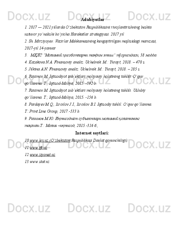Adabiyotlar
1. 2017 — 2021 yillarda O’zbekiston Respublikasini rivojlantirishning beshta 
ustuvor yo’nalishi bo’yicha Harakatlar strategiyasi. 2017 yil
2. Sh. Mirziyoyev. Vazirlar Mahkamasining kengaytirilgan majlisidagi maruzasi, 
2017-yil 14-yanvar
3.   МҲХС “Молиявий ҳисоботларни тақдим этиш” тўғрисидаги, 38 модда
4. Kazakova N.A. Finansoviy analiz. Uchebnik. M.: Yurayt, 2018. – 470 s.
5. Jilkina A.N. Finansoviy analiz. Uchebnik.  M.: Yurayt, 2018. – 285 s.
6. Raximov M. Iqtisodiyot sub`ektlari moliyaviy holatining tahlili. O’quv 
qo’llanma. T.; Iqtisod-Moliya, 2015. -392 b.
7. Raximov M. Iqtisodiyot sub`ektlari moliyaviy holatining tahlili.  Uslubiy 
qo’llanma. T.; Iqtisod-Moliya, 2015. - 156  b. 
8. Pardayev M.Q., Isroilov J.I., Isroilov B.I. Iqtisodiy tahlil. O’quv qo’llanma. 
T.:Print Line Group, 201 7 .- 533  b. 
9. Рахимов М.Ю. Иқтисодиёт субъектлари молиявий ҳолатининг 
таҳлили.Т.: Молия –иқтисод, 2015.-316 б., 
Internet saytlari:
10. www.lex.uz.(O’zbekiston     Respublikasi Davlat qonunchiligi).
11. www.tfi.uz   
12. www.ziyonet.uz     
13. www.stat.uz 