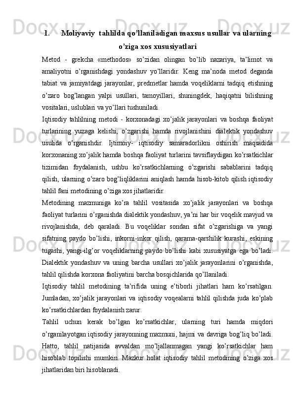 1. Moliyaviy  tahlilda qo’llaniladigan maxsus usullar va ularning
o’ziga xos xususiyatlari
Metod   -   grekcha   «methodos»   so’zidan   olingan   bo’lib   nazariya,   ta’limot   va
amaliyotni   o’rganishdagi   yondashuv   yo’llaridir.   Keng   ma’noda   metod   deganda
tabiat   va   jamiyatdagi   jarayonlar,   predmetlar   hamda   voqeliklarni   tadqiq   etishning
o’zaro   bog’langan   yalpi   usullari,   tamoyillari,   shuningdek,   haqiqatni   bilishning
vositalari, uslublari va yo’llari tushuniladi.  
Iqtisodiy   tahlilning   metodi   -   korxonadagi   xo’jalik   jarayonlari   va   boshqa   faoliyat
turlarining   yuzaga   kelishi,   o’zgarishi   hamda   rivojlanishini   dialektik   yondashuv
usulida   o’rganishdir.   Ijtimoiy-   iqtisodiy   samaradorlikni   oshirish   maqsadida
korxonaning xo’jalik hamda boshqa faoliyat turlarini tavsiflaydigan ko’rsatkichlar
tizimidan   foydalanish,   ushbu   ko’rsatkichlarning   o’zgarishi   sabablarini   tadqiq
qilish, ularning o’zaro bog’liqliklarini aniqlash hamda hisob-kitob qilish iqtisodiy
tahlil fani metodining o’ziga xos jihatlaridir.  
Metodining   mazmuniga   ko’ra   tahlil   vositasida   xo’jalik   jarayonlari   va   boshqa
faoliyat turlarini o’rganishda dialektik yondashuv, ya’ni har bir voqelik mavjud va
rivojlanishda,   deb   qaraladi.   Bu   voqeliklar   sondan   sifat   o’zgarishiga   va   yangi
sifatning   paydo   bo’lishi,   inkorni-inkor   qilish,   qarama-qarshilik   kurashi,   eskining
tugashi,   yangi-ilg’or   voqeliklarning   paydo   bo’lishi   kabi   xususiyatga   ega   bo’ladi.
Dialektik   yondashuv   va   uning   barcha   usullari   xo’jalik   jarayonlarini   o’rganishda,
tahlil qilishda korxona faoliyatini barcha bosqichlarida qo’llaniladi. 
Iqtisodiy   tahlil   metodining   ta’rifida   uning   e’tiborli   jihatlari   ham   ko’rsatilgan.
Jumladan,  xo’jalik  jarayonlari  va   iqtisodiy   voqealarni   tahlil  qilishda   juda  ko’plab
ko’rsatkichlardan foydalanish zarur. 
Tahlil   uchun   kerak   bo’lgan   ko’rsatkichlar,   ularning   turi   hamda   miqdori
o’rganilayotgan iqtisodiy jarayonning mazmuni, hajmi va davriga bog’liq bo’ladi.
Hatto,   tahlil   natijasida   avvaldan   mo’ljallanmagan   yangi   ko’rsatkichlar   ham
hisoblab   topilishi   mumkin.   Mazkur   holat   iqtisodiy   tahlil   metodining   o’ziga   xos
jihatlaridan biri hisoblanadi.   