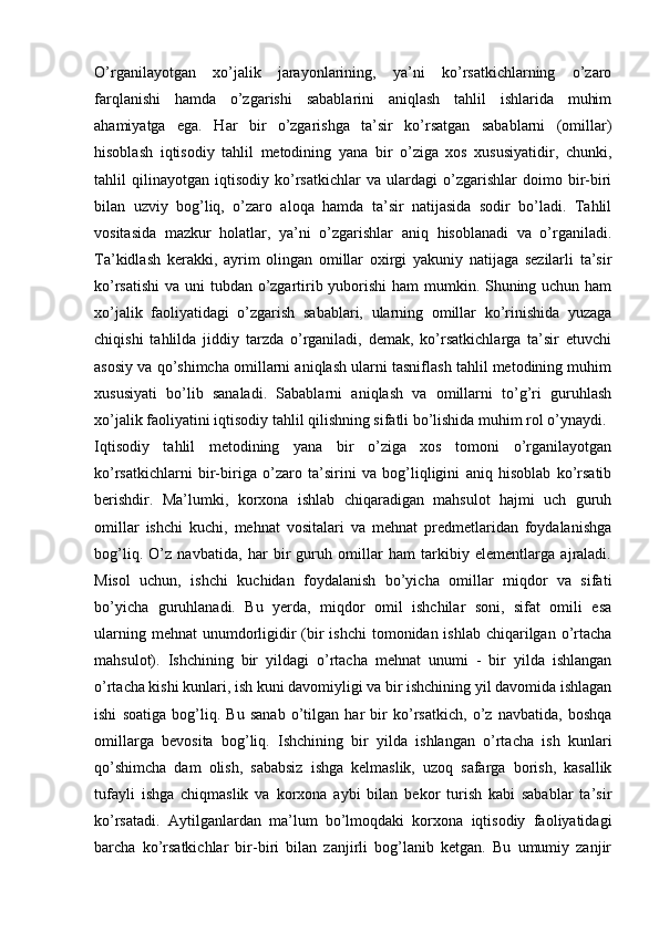 O’rganilayotgan   xo’jalik   jarayonlarining,   ya’ni   ko’rsatkichlarning   o’zaro
farqlanishi   hamda   o’zgarishi   sabablarini   aniqlash   tahlil   ishlarida   muhim
ahamiyatga   ega.   Har   bir   o’zgarishga   ta’sir   ko’rsatgan   sabablarni   (omillar)
hisoblash   iqtisodiy   tahlil   metodining   yana   bir   o’ziga   xos   xususiyatidir,   chunki,
tahlil   qilinayotgan   iqtisodiy   ko’rsatkichlar   va   ulardagi   o’zgarishlar   doimo   bir-biri
bilan   uzviy   bog’liq,   o’zaro   aloqa   hamda   ta’sir   natijasida   sodir   bo’ladi.   Tahlil
vositasida   mazkur   holatlar,   ya’ni   o’zgarishlar   aniq   hisoblanadi   va   o’rganiladi.
Ta’kidlash   kerakki,   ayrim   olingan   omillar   oxirgi   yakuniy   natijaga   sezilarli   ta’sir
ko’rsatishi  va uni tubdan o’zgartirib yuborishi  ham mumkin. Shuning uchun ham
xo’jalik   faoliyatidagi   o’zgarish   sabablari,   ularning   omillar   ko’rinishida   yuzaga
chiqishi   tahlilda   jiddiy   tarzda   o’rganiladi,   demak,   ko’rsatkichlarga   ta’sir   etuvchi
asosiy va qo’shimcha omillarni aniqlash ularni tasniflash tahlil metodining muhim
xususiyati   bo’lib   sanaladi.   Sabablarni   aniqlash   va   omillarni   to’g’ri   guruhlash
xo’jalik faoliyatini iqtisodiy tahlil qilishning sifatli bo’lishida muhim rol o’ynaydi. 
Iqtisodiy   tahlil   metodining   yana   bir   o’ziga   xos   tomoni   o’rganilayotgan
ko’rsatkichlarni   bir-biriga   o’zaro   ta’sirini   va   bog’liqligini   aniq   hisoblab   ko’rsatib
berishdir.   Ma’lumki,   korxona   ishlab   chiqaradigan   mahsulot   hajmi   uch   guruh
omillar   ishchi   kuchi,   mehnat   vositalari   va   mehnat   predmetlaridan   foydalanishga
bog’liq.   O’z   navbatida,   har   bir   guruh   omillar   ham   tarkibiy   elementlarga   ajraladi.
Misol   uchun,   ishchi   kuchidan   foydalanish   bo’yicha   omillar   miqdor   va   sifati
bo’yicha   guruhlanadi.   Bu   yerda,   miqdor   omil   ishchilar   soni,   sifat   omili   esa
ularning mehnat  unumdorligidir  (bir  ishchi  tomonidan ishlab chiqarilgan o’rtacha
mahsulot).   Ishchining   bir   yildagi   o’rtacha   mehnat   unumi   -   bir   yilda   ishlangan
o’rtacha kishi kunlari, ish kuni davomiyligi va bir ishchining yil davomida ishlagan
ishi   soatiga   bog’liq.   Bu   sanab   o’tilgan   har   bir   ko’rsatkich,   o’z   navbatida,   boshqa
omillarga   bevosita   bog’liq.   Ishchining   bir   yilda   ishlangan   o’rtacha   ish   kunlari
qo’shimcha   dam   olish,   sababsiz   ishga   kelmaslik,   uzoq   safarga   borish,   kasallik
tufayli   ishga   chiqmaslik   va   korxona   aybi   bilan   bekor   turish   kabi   sabablar   ta’sir
ko’rsatadi.   Aytilganlardan   ma’lum   bo’lmoqdaki   korxona   iqtisodiy   faoliyatidagi
barcha   ko’rsatkichlar   bir-biri   bilan   zanjirli   bog’lanib   ketgan.   Bu   umumiy   zanjir 