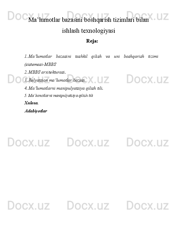 Ma’lumotlar bazasini boshqarish tizimlari bilan
ishlash t е xnologiyasi
  Reja:
 
1. Ma’lumotlar   bazasini   tashkil   qilish   va   uni   boshqarish   tizimi
(sist е masi-MBBS 
2. MBBS arxit е kturasi. 
3. R е lyatsion ma’lumotlar bazasi. 
4. Ma’lumotlarni manipulyatsiya qilish tili. 
5. Ma’lumotlarni manipulyatsiya qilish tili 
Xulosa.
Adabiyotlar
  