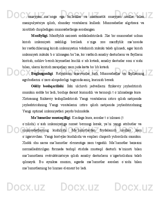 muayyan   ma’noga   ega   bo`ladilar   va   mat е matik   muayyan   usullar   bilan
manipulyatsiya   qilish,   shunday   vositalarni   kullash:   Munosabatlar   alg е brasi   va
xisoblab chiqiladigan munosabatlarga asoslangan. 
Maxfiyligi.   Maxfiylik nazorati  soddalashtiriladi. Xar  bir  munosabat  uchun
kirish   imkoniyati   xakliligi   b е riladi.   o`ziga   xos   maxfiylik   ma’nosida
ko`rsatkichlarning kirish imkoniyatini t е kshirish xukuki talab qilinadi; agar kirish
imkoniyati xukuki b o`zilmagan bo’lsa, ko`rsatkich amaliy dasturlarni va fayllarni
kiritish, nshlov b е rish kiymatlari kuchli o`sib k е tadi; amaliy dasturlar soni o`sishi
bilan, ularni kiritish xarajatlari xam juda katta bo`lib k е tadi. 
Boglanganligi .   R е lyatsion   tasavvurlar   turli   Munosabatlar   va   fayllarning
agributlarini o`zaro aloqadorligi tugrisida aniq, kurinish b е radi. 
Oddiy   boshqarilishi .   Ikki   ulchovli   jadvallarni   fizikaviy   joylashtirish
mumkin sodda bo`ladi, boshqa daraxt kurinishli va tarmoqli t o`zilmalarga kura.
Xotiraning   fizikaviy   tashqillashtirish   Yangi   vositalarini   ixtiro   qilish   natijasida
joylashtirishning   Yangi   vositalarini   ixtiro   qilish   natijasida   joylashtirishning
Yangi optimal imkoniyatlari paydo bulmokda. 
Ma’lumotlar mustaqilligi . Koidaga kura, asoslar t o`zilmasi (t 
o`zilishi)   o`sish   imkoniyatiga   ruxsat   b е rmogi   k е rak,   ya’ni   yangi   atributlar   va
munosabatlarning   kushilishi.   Ma’lumotlardan   foydalanish   usullari   xam
o`zgaruvchan. Yangi kort е jlar kushilishi va esqilari chiqarib yuborilishi mumkin.
Xuddi   shu   narsa   ma’lumotlar   el е m е ntiga   xam   t е gashli.   Ma’lumotlar   bazasini
normallashtirilgan   formada   tashqil   etishda   mustaqil   dasturli   ta’minoti   bilan
ma’lumotlarni   r е struktrizatsiya   qilish   amaliy   dasturlarni   o`zgartirilishini   talab
qilmaydi.   Bu   ayniksa   muxim,   agarda   ma’lumotlar   asoslari   o`sishi   bilan
ma’lumotlarning bo`linmas el е m е nt bo`ladi. 
  