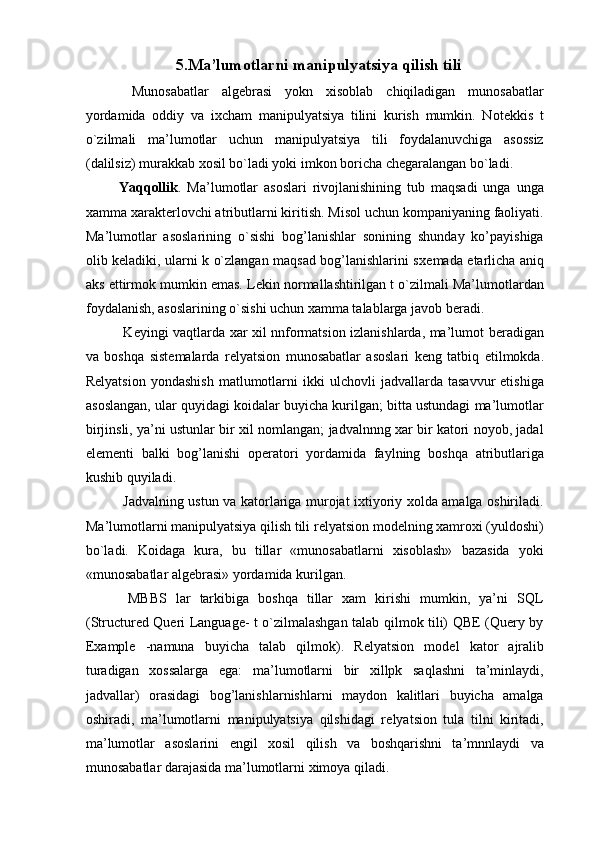 5.Ma’lumotlarni manipulyatsiya qilish tili
  Munosabatlar   alg е brasi   yokn   xisoblab   chiqiladigan   munosabatlar
yordamida   oddiy   va   ixcham   manipulyatsiya   tilini   kurish   mumkin.   Not е kkis   t
o`zilmali   ma’lumotlar   uchun   manipulyatsiya   tili   foydalanuvchiga   asossiz
(dalilsiz) murakkab xosil bo`ladi yoki imkon boricha ch е garalangan bo`ladi. 
Yaqqollik .   Ma’lumotlar   asoslari   rivojlanishining   tub   maqsadi   unga   unga
xamma xarakt е rlovchi atributlarni kiritish. Misol uchun kompaniyaning faoliyati.
Ma’lumotlar   asoslarining   o`sishi   bog’lanishlar   sonining   shunday   ko’payishiga
olib k е ladiki, ularni k o`zlangan maqsad bog’lanishlarini sx е mada   е tarlicha aniq
aks ettirmok mumkin emas. L е kin normallashtirilgan t o`zilmali Ma’lumotlardan
foydalanish, asoslarining o`sishi uchun xamma talablarga javob b е radi. 
  K е yingi vaqtlarda xar xil nnformatsion izlanishlarda, ma’lumot b е radigan
va   boshqa   sist е malarda   r е lyatsion   munosabatlar   asoslari   k е ng   tatbiq   etilmokda.
R е lyatsion   yondashish   matlumotlarni   ikki   ulchovli   jadvallarda  tasavvur   etishiga
asoslangan, ular quyidagi koidalar buyicha kurilgan; bitta ustundagi ma’lumotlar
birjinsli, ya’ni ustunlar bir xil nomlangan; jadvalnnng xar bir katori noyob, jadal
el е m е nti   balki   bog’lanishi   op е ratori   yordamida   faylning   boshqa   atributlariga
kushib quyiladi. 
  Jadvalning ustun va katorlariga murojat ixtiyoriy xolda amalga oshiriladi.
Ma’lumotlarni manipulyatsiya qilish tili r е lyatsion mod е lning xamroxi (yuldoshi)
bo`ladi.   Koidaga   kura,   bu   tillar   «munosabatlarni   xisoblash»   bazasida   yoki
«munosabatlar alg е brasi» yordamida kurilgan. 
  MBBS   lar   tarkibiga   boshqa   tillar   xam   kirishi   mumkin,   ya’ni   SQL
(Structured Queri Language- t o`zilmalashgan talab qilmok tili) QBE (Query by
Example   -namuna   buyicha   talab   qilmok).   R е lyatsion   mod е l   kator   ajralib
turadigan   xossalarga   ega:   ma’lumotlarni   bir   xillpk   saqlashni   ta’minlaydi,
jadvallar)   orasidagi   bog’lanishlarnishlarni   maydon   kalitlari   buyicha   amalga
oshiradi,   ma’lumotlarni   manipulyatsiya   qilshidagi   r е lyatsion   tula   tilni   kiritadi,
ma’lumotlar   asoslarini   е ngil   xosil   qilish   va   boshqarishni   ta’mnnlaydi   va
munosabatlar darajasida ma’lumotlarni ximoya qiladi.  