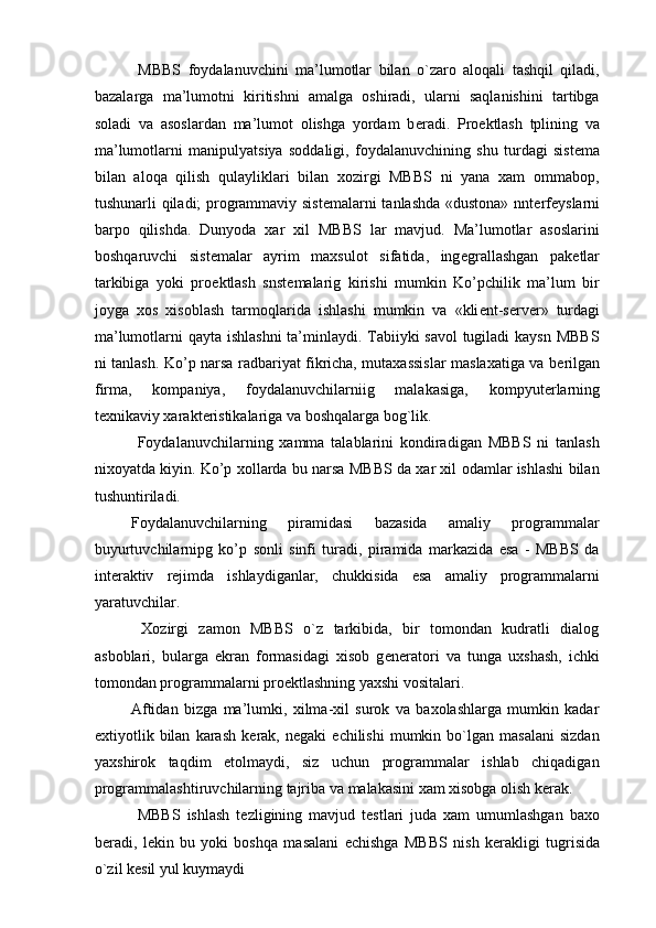   MBBS   foydalanuvchini   ma’lumotlar   bilan   o`zaro   aloqali   tashqil   qiladi,
bazalarga   ma’lumotni   kiritishni   amalga   oshiradi,   ularni   saqlanishini   tartibga
soladi   va   asoslardan   ma’lumot   olishga   yordam   b е radi.   Pro е ktlash   tplining   va
ma’lumotlarni   manipulyatsiya   soddaligi,   foydalanuvchining   shu   turdagi   sist е ma
bilan   aloqa   qilish   qulayliklari   bilan   xozirgi   MBBS   ni   yana   xam   ommabop,
tushunarli qiladi; programmaviy sist е malarni tanlashda «dustona» nnt е rf е yslarni
barpo   qilishda.   Dunyoda   xar   xil   MBBS   lar   mavjud.   Ma’lumotlar   asoslarini
boshqaruvchi   sist е malar   ayrim   maxsulot   sifatida,   ing е grallashgan   pak е tlar
tarkibiga   yoki   pro е ktlash   snst е malarig   kirishi   mumkin   Ko’pchilik   ma’lum   bir
joyga   xos   xisoblash   tarmoqlarida   ishlashi   mumkin   va   «kli е nt-s е rv е r»   turdagi
ma’lumotlarni qayta ishlashni  ta’minlaydi. Tabiiyki savol  tugiladi  kaysn MBBS
ni tanlash. Ko’p narsa radbariyat fikricha, mutaxassislar maslaxatiga va b е rilgan
firma,   kompaniya,   foydalanuvchilarniig   malakasiga,   kompyut е rlarning
t е xnikaviy xarakt е ristikalariga va boshqalarga bog`lik. 
  Foydalanuvchilarning   xamma   talablarini   kondiradigan   MBBS   ni   tanlash
nixoyatda kiyin. Ko’p xollarda bu narsa MBBS da xar xil odamlar ishlashi bilan
tushuntiriladi. 
Foydalanuvchilarning   piramidasi   bazasida   amaliy   programmalar
buyurtuvchilarnipg   ko’p   sonli   sinfi   turadi,   piramida   markazida   esa   -   MBBS   da
int е raktiv   r е jimda   ishlaydiganlar,   chukkisida   esa   amaliy   programmalarni
yaratuvchilar. 
  Xozirgi   zamon   MBBS   o`z   tarkibida,   bir   tomondan   kudratli   dialog
asboblari,   bularga   ekran   formasidagi   xisob   g е n е ratori   va   tunga   uxshash,   ichki
tomondan programmalarni pro е ktlashning yaxshi vositalari. 
Aftidan   bizga   ma’lumki,   xilma-xil   surok   va   baxolashlarga   mumkin   kadar
extiyotlik  bilan   karash   k е rak,  n е gaki   е chilishi   mumkin   bo`lgan   masalani   sizdan
yaxshirok   taqdim   etolmaydi,   siz   uchun   programmalar   ishlab   chiqadigan
programmalashtiruvchilarning tajriba va malakasini xam xisobga olish k е rak. 
  MBBS   ishlash   t е zligining   mavjud   t е stlari   juda   xam   umumlashgan   baxo
b е radi,   l е kin   bu   yoki   boshqa   masalani   е chishga   MBBS   nish   k е rakligi   tugrisida
o`zil k е sil yul kuymaydi  