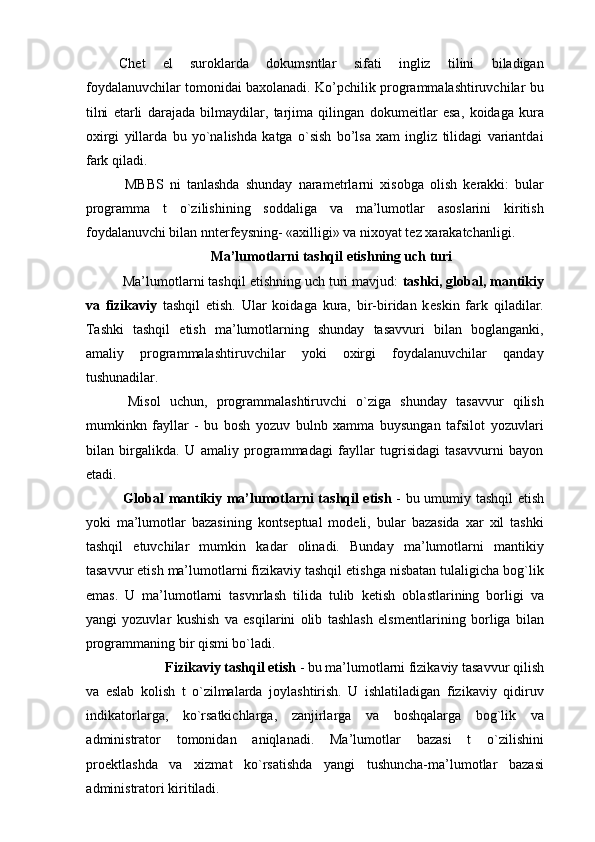 Ch е t   el   suroklarda   dokumsntlar   sifati   ingliz   tilini   biladigan
foydalanuvchilar tomonidai baxolanadi. Ko’pchilik programmalashtiruvchilar bu
tilni   е tarli   darajada   bilmaydilar,   tarjima   qilingan   dokum е itlar   esa,   koidaga   kura
oxirgi   yillarda   bu   yo`nalishda   katga   o`sish   bo’lsa   xam   ingliz   tilidagi   variantdai
fark qiladi. 
  MBBS   ni   tanlashda   shunday   naram е trlarni   xisobga   olish   k е rakki:   bular
programma   t   o`zilishining   soddaliga   va   ma’lumotlar   asoslarini   kiritish
foydalanuvchi bilan nnt е rf е ysning- «axilligi» va nixoyat t е z xarakatchanligi. 
Ma’lumotlarni tashqil etishning uch turi  
 Ma’lumotlarni tashqil etishning uch turi mavjud:  tashki, global, mantikiy
va   fizikaviy   tashqil   etish.   Ular   koidaga   kura,   bir-biridan   k е skin   fark   qiladilar.
Tashki   tashqil   etish   ma’lumotlarning   shunday   tasavvuri   bilan   boglanganki,
amaliy   programmalashtiruvchilar   yoki   oxirgi   foydalanuvchilar   qanday
tushunadilar. 
  Misol   uchun,   programmalashtiruvchi   o`ziga   shunday   tasavvur   qilish
mumkinkn   fayllar   -   bu   bosh   yozuv   bulnb   xamma   buysungan   tafsilot   yozuvlari
bilan   birgalikda.   U   amaliy   programmadagi   fayllar   tugrisidagi   tasavvurni   bayon
etadi. 
  Global mantikiy ma’lumotlarni tashqil etish   - bu umumiy tashqil etish
yoki   ma’lumotlar   bazasining   konts е ptual   mod е li,   bular   bazasida   xar   xil   tashki
tashqil   etuvchilar   mumkin   kadar   olinadi.   Bunday   ma’lumotlarni   mantikiy
tasavvur etish ma’lumotlarni fizikaviy tashqil etishga nisbatan tulaligicha bog`lik
emas.   U   ma’lumotlarni   tasvnrlash   tilida   tulib   k е tish   oblastlarining   borligi   va
yangi   yozuvlar   kushish   va   esqilarini   olib   tashlash   elsm е ntlarining   borliga   bilan
programmaning bir qismi bo`ladi. 
Fizikaviy tashqil etish  - bu ma’lumotlarni fizikaviy tasavvur qilish 
va   eslab   kolish   t   o`zilmalarda   joylashtirish.   U   ishlatiladigan   fizikaviy   qidiruv
indikatorlarga,   ko`rsatkichlarga,   zanjirlarga   va   boshqalarga   bog`lik   va
administrator   tomonidan   aniqlanadi.   Ma’lumotlar   bazasi   t   o`zilishini
pro е ktlashda   va   xizmat   ko`rsatishda   yangi   tushuncha-ma’lumotlar   bazasi
administratori kiritiladi.  