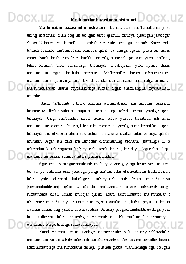 Ma’lumotlar bazasi administratori 
  Ma’lumotlar   bazasi   administratori   -   bu   muassasa   ma’lumotlarini   yoki
uning   snst е masi   bilan   bog`lik   bo`lgan   biror   qismini   ximoya   qiladigan   javobgar
shaxs.   U   barcha   ma’lumotlar   t   o`znlishi   nazoratini   amalga   oshiradi.   Shuni   esda
tutmok   lozimki   ma’lumotlarni   ximoya   qilish   va   ularga   egalik   qilish   bir   narsa
emas.   Bank   boshqaruvchnsi   bankka   qo`yilgan   narsalarga   ximoyachi   bo`ladi,
l е kin   kimmat   baxo   narsalarga   bulmaydi.   Boshqarma   yoki   ayrim   shaxs
ma’lumotlar   egasi   bo`lishi   mumkin.   Ma’lumotlar   bazasi   administratori
ma’lumotlar saqlanishiga jaiob b е radi va ular ustidan nazoratni amalga oshiradi.
Ma’lumotlardan   ularni   foydalanishga   ruxsat   olgan   shaxslargina   foydalanishi
mumkin. 
  Shuni   ta’kidlab   o’tmok   lozimki   administrator   ma’lumotlar   bazasini
boshqaruv   funktsiyalarini   bajarib   turib   uning   ichida   nima   yozilganligini
bilmaydi.   Unga   ma’lumki,   misol   uchun   tulov   yozuvi   tarkibida   ish   xaki
ma’lumotlari el е m е nti bulsin, l е kin u bu el е m е ntda yozilgan ma’lumot kattaligini
bilmaydi.   Bu   el е m е nti   ukimaslik   uchun,   u   maxsus   usullar   bilan   ximoya   qilishi
mumkin.   Agar   ish   xaki   ma’lumotlar   el е m е ntining   ulchami   (kattaligi)   ni   6
rakamdan   7   rakamgacha   ko’paytirish   k е rak   bo’lsa,   bunday   o`zgarishni   faqat
ma’lumotlar bazasi administratori qilishi mumkin. 
  Agar   amaliy   programmalashtiruvchi   yozuvning   yangi   turini   yaratmokchi
bo’lsa,   yo   bulmasa   eski   yozuvga   yangi   ma’lumotlar   el е m е ntlarini   kushish   nuli
bilan   yoki   el е m е nt   kattaligini   ko’paytirish   nuli   bilan   modifikatsiya
(zamonalashtirish)   qilsa   u   albatta   ma’lumotlar   bazasi   administratoriga
ruxsatnoma   olish   uchun   murojat   qilishi   shart,   administrator   ma’lumotlar   t
o`zilishini modifikatsiya qilish uchun t е gishli xarakatlar qiladiki qaysi biri butun
sist е ma uchun eng yaxshi  d е b xisoblasa.  Amaliy programmalashtiruvchiga yoki
bitta   kullanma   bilan   ishlaydigan   sist е mali   analitik   ma’lumotlar   umumiy   t
o`zilishini o`zgartirishga ruxsat etmaydi. 
  Faqat   sist е ma   uchun   javobgar   administrator   yoki   doimiy   ishlovchilar
ma’lumotlar va t o`zilishi bilan ish kurishi mumkin. T е z-t е z ma’lumotlar bazasi
administratoriga   ma’lumotlarni   tashqil   qilishda   global   tushunchaga   ega   bo`lgan 