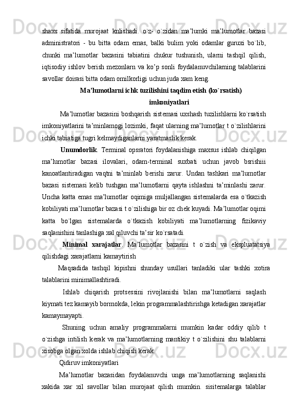 shaxs   sifatida   murojaat   knlishadi.   o`z-   o`zidan   ma’lumki   ma’lumotlar   bazasi
administratori   -   bu   bitta   odam   emas,   balki   bulim   yoki   odamlar   guruxi   bo`lib,
chunki   ma’lumotlar   bazasini   tabiatini   chukur   tushunish,   ularni   tashqil   qilish,
iqtisodiy ishlov b е rish  m е zonlarn va ko’p sonli  foydalanuvchilarning talablarini
savollar doirasi bitta odam omilkorligi uchun juda xam k е ng. 
Ma’lumotlarni ichk tuzilishini taqdim etish (ko`rsatish) 
imkoniyatlari 
 Ma’lumotlar bazasini boshqarish sist е masi uxshash tuzilishlarni ko`rsatish
imkoniyatlarini ta’minlamogi lozimki, faqat ularning ma’lumotlar t o`zilishlarini
ichki tabiatiga tugri k е lmaydiganlarni yaratmaslik k е rak. 
  Unumdorlik .   T е rminal   opsratori   foydalanishiga   maxsus   ishlab   chiqilgan
ma’lumotlar   bazasi   ilovalari,   odam-t е rminal   suxbati   uchun   javob   bsrishiii
kanoatlantiradigan   vaqtni   ta’minlab   b е rishi   zarur.   Undan   tashkari   ma’lumotlar
bazasi   sist е masi   k е lib   tushgan   ma’lumotlarni   qayta   ishlashni   ta’minlashi   zarur.
Uncha katta emas  ma’lumotlar  oqimiga muljallangan sist е malarda esa o`tkazish
kobiliyati ma’lumotlar bazasi t o`zilishiga bir oz ch е k kuyadi. Ma’lumotlar oqimi
katta   bo`lgan   sist е malarda   o`tkazish   kobiliyati   ma’lumotlarning   fizikaviy
saqlanishini tanlashiga xal qiluvchi ta’sir ko`rsatadi. 
  Minimal   xarajatlar .   Ma’lumotlar   bazasini   t   o`zish   va   ekspluatatsiya
qilishdagi xarajatlarni kamaytirish 
Maqsadida   tashqil   kipishni   shunday   usullari   tanladiki   ular   tashki   xotira
talablarini minimallashtiradi. 
  Ishlab   chiqarish   prots е ssini   rivojlanishi   bilan   ma’lumotlarni   saqlash
kiymati t е z kamayib bormokda, l е kin programmalashtirishga k е tadigan xarajatlar
kamaymayapti. 
  Shuning   uchun   amaliy   programmalarni   mumkin   kadar   oddiy   qilib   t
o`zishga   intilish   k е rak   va   ma’lumotlarning   mantikiy   t   o`zilishini   shu   talablarni
xisobga olgan xolda ishlab chiqish k е rak. 
   Qidiruv imkoniyatlari 
  Ma’lumotlar   bazasidan   foydalanuvchi   unga   ma’lumotlarning   saqlanishi
xakida   xar   xil   savollar   bilan   murojaat   qilish   mumkin.   sisit е malarga   talablar 