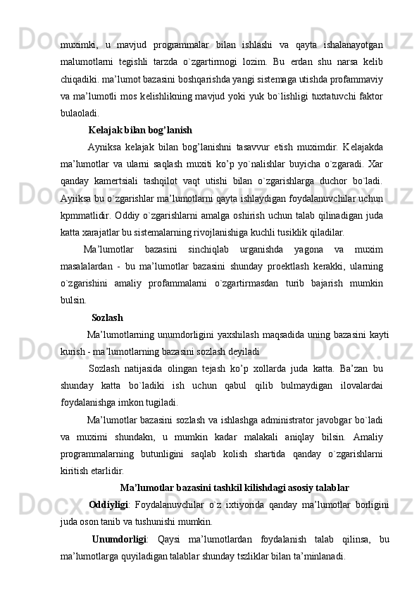 muximki,   u   mavjud   programmalar   bilan   ishlashi   va   qayta   ishalanayotgan
malumotlarni   t е gishli   tarzda   o`zgartirmogi   lozim.   Bu   е rdan   shu   narsa   k е lib
chiqadiki. ma’lumot bazasini boshqarishda yangi sist е maga utishda profammaviy
va ma’lumotli  mos  k е lishlikning mavjud  yoki  yuk  bo`lishligi   tuxtatuvchi  faktor
bulaoladi. 
  K е lajak bilan bog’lanish 
  Ayniksa   k е lajak   bilan   bog’lanishni   tasavvur   etish   muximdir.   K е lajakda
ma’lumotlar   va   ularni   saqlash   muxiti   ko’p   yo`nalishlar   buyicha   o`zgaradi.   Xar
qanday   kam е rtsiali   tashqilot   vaqt   utishi   bilan   o`zgarishlarga   duchor   bo`ladi.
Ayiiksa bu o`zgarishlar ma’lumotlarni qayta ishlaydigan foydalanuvchilar uchun
kpmmatlidir.  Oddiy o`zgarishlarni  amalga  oshirish  uchun talab  qilinadigan  juda
katta xarajatlar bu sist е malarning rivojlanishiga kuchli tusiklik qiladilar. 
Ma’lumotlar   bazasini   sinchiqlab   urganishda   yagona   va   muxim
masalalardan   -   bu   ma’lumotlar   bazasini   shunday   pro е ktlash   k е rakki,   ularning
o`zgarishini   amaliy   profammalarni   o`zgartirmasdan   turib   bajarish   mumkin
bulsin. 
    Sozlash 
  Ma’lumotlarning unumdorligini yaxshilash maqsadida uning bazasini  kayti
kurish - ma’lumotlarning bazasini sozlash d е yiladi 
  Sozlash   natijasida   olingan   t е jash   ko’p   xollarda   juda   katta.   Ba’zan   bu
shunday   katta   bo`ladiki   ish   uchun   qabul   qilib   bulmaydigan   ilovalardai
foydalanishga imkon tugiladi. 
  Ma’lumotlar bazasini  sozlash  va ishlashga  administrator  javobgar bo`ladi
va   muximi   shundakn,   u   mumkin   kadar   malakali   aniqlay   bilsin.   Amaliy
programmalarning   butunligini   saqlab   kolish   shartida   qanday   o`zgarishlarni
kiritish  е tarlidir. 
Ma’lumotlar bazasini tashkil kilishdagi asosiy talablar 
  Oddiyligi :   Foydalanuvchilar   o`z   ixtiyorida   qanday   ma’lumotlar   borligini
juda oson tanib va tushunishi mumkin. 
  Unumdorligi :   Qaysi   ma’lumotlardan   foydalanish   talab   qilinsa,   bu
ma’lumotlarga quyiladigan talablar shunday tszliklar bilan ta’minlanadi.  