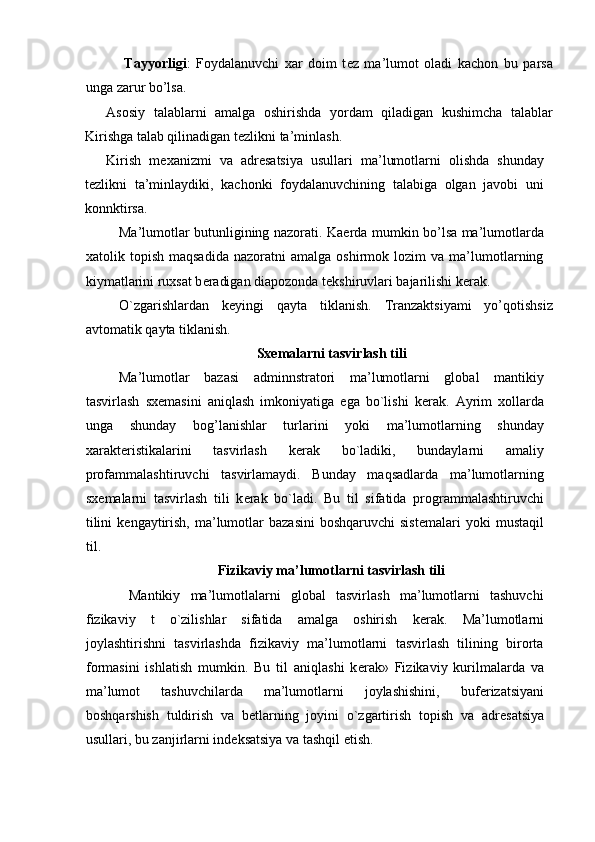   Tayyorligi :   Foydalanuvchi   xar   doim   t е z   ma’lumot   oladi   kachon   bu   parsa
unga zarur bo’lsa. 
Asosiy   talablarni   amalga   oshirishda   yordam   qiladigan   kushimcha   talablar
Kirishga talab qilinadigan t е zlikni ta’minlash. 
Kirish   m е xanizmi   va   adr е satsiya   usullari   ma’lumotlarni   olishda   shunday
t е zlikni   ta’minlaydiki,   kachonki   foydalanuvchining   talabiga   olgan   javobi   uni
konnktirsa. 
Ma’lumotlar butunligining nazorati. Ka е rda mumkin bo’lsa ma’lumotlarda
xatolik  topish   maqsadida   nazoratni   amalga   oshirmok  lozim   va   ma’lumotlarning
kiymatlarini ruxsat b е radigan diapozonda t е kshiruvlari bajarilishi k е rak. 
O`zgarishlardan   k е yingi   qayta   tiklanish.   Tranzaktsiyami   yo’qotishsiz
avtomatik qayta tiklanish. 
Sx е malarni tasvirlash tili 
Ma’lumotlar   bazasi   adminnstratori   ma’lumotlarni   global   mantikiy
tasvirlash   sx е masini   aniqlash   imkoniyatiga   ega   bo`lishi   k е rak.   Ayrim   xollarda
unga   shunday   bog’lanishlar   turlarini   yoki   ma’lumotlarning   shunday
xarakt е ristikalarini   tasvirlash   k е rak   bo`ladiki,   bundaylarni   amaliy
profammalashtiruvchi   tasvirlamaydi.   Bunday   maqsadlarda   ma’lumotlarning
sx е malarni   tasvirlash   tili   k е rak   bo`ladi.   Bu   til   sifatida   programmalashtiruvchi
tilini   k е ngaytirish,  ma’lumotlar   bazasini  boshqaruvchi  sist е malari   yoki  mustaqil
til. 
Fizikaviy ma’lumotlarni tasvirlash tili 
  Mantikiy   ma’lumotlalarni   global   tasvirlash   ma’lumotlarni   tashuvchi
fizikaviy   t   o`zilishlar   sifatida   amalga   oshirish   k е rak.   Ma’lumotlarni
joylashtirishni   tasvirlashda   fizikaviy   ma’lumotlarni   tasvirlash   tilining   birorta
formasini   ishlatish   mumkin.   Bu   til   aniqlashi   k е rak»   Fizikaviy   kurilmalarda   va
ma’lumot   tashuvchilarda   ma’lumotlarni   joylashishini,   buf е rizatsiyani
boshqarshish   tuldirish   va   b е tlarning   joyini   o`zgartirish   topish   va   adr е satsiya
usullari, bu zanjirlarni ind е ksatsiya va tashqil etish.    