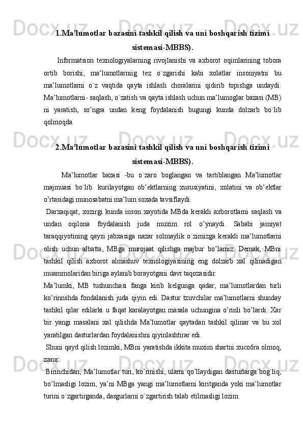 1.Ma’lumotlar bazasini tashkil qilish va uni boshqarish tizimi
sist е masi-MBBS).
  Informatsion   t е xnologiyalarning   rivojlanishi   va   axborot   oqimlarining   tobora
ortib   borishi,   ma’lumotlarniig   t е z   o`zgarishi   kabi   xolatlar   insoniyatni   bu
ma’lumotlarni   o`z   vaqtida   qayta   ishlash   choralarini   qidirib   topishga   undaydi.
Ma’lumotlarni- saqlash, o`zatish va qayta ishlash uchun ma’lumoglar bazasi (MB)
ni   yaratish,   so’ngra   undan   k е ng   foydalanish   bugungi   kunda   dolzarb   bo`lib
qolmoqda. 
 
2.Ma’lumotlar bazasini tashkil qilish va uni boshqarish tizimi
sist е masi-MBBS).
Ma’lumotlar   bazasi   -bu   o`zaro   boglangan   va   tartiblangan   Ma’lumotlar
majmuasi   bo`lib.   kurilayotgan   ob’ е ktlarning   xususiyatini,   xolatini   va   ob’ е ktlar
o’rtasidagi munosabatni ma’lum soxada tavsiflaydi. 
  Darxaqiqat,   xozirgi   kunda   inson   xayotida   MBda   k е rakli   axborotlarni   saqlash   va
undan   oqilona   foydalanish   juda   muxim   rol   o’ynaydi.   Sababi   jamiyat
taraqqiyotining   qaysi   jabxasiga   nazar   solmaylik   o`zimizga   k е rakli   ma’lumotlarni
olish   uchun   albatta,   MBga   murojaat   qilishga   majbur   bo’lamiz.   Demak,   MBni
tashkil   qilish   axborot   almashuv   texnologiyasining   eng   dolzarb   xal   qilinadigan
muammolaridan biriga aylanib borayotgani davr taqozasidir. 
Ma’lumki,   MB   tushunchasi   fanga   kirib   k е lgunga   qadar,   ma’lumotlardan   turli
ko’rinnshda   fondalanish   juda   qiyin   edi.   Dastur   tzuvchilar   ma’lumotlarni   shunday
tashkil   qilar   edilarki   u   faqat   karalayotgan   masala   uchungina   o’rinli   bo’lardi.   Xar
bir   yangi   masalani   xal   qilishda   Ma’lumotlar   qaytadan   tashkil   qilinar   va   bu   xol
yaratilgan dasturlardan foydalanishni qiyinlashtirar edi. 
 Shuni qayd qilish lozimki, MBni yaratishda ikkita muxim shartni xuco6ra olmoq,
zarur: 
  Birinchidan, Ma’lumotlar turi, ko’rinishi, ularni qo’llaydigan dasturlarga bog`liq,
bo’lmasligi   lozim,   ya’ni   MBga   yangi   ma’lumotlarni   kiritganda   yoki   ma’lumotlar
turini o`zgartirganda, dasgurlarni o`zgartirish talab etilmasligi lozim.  