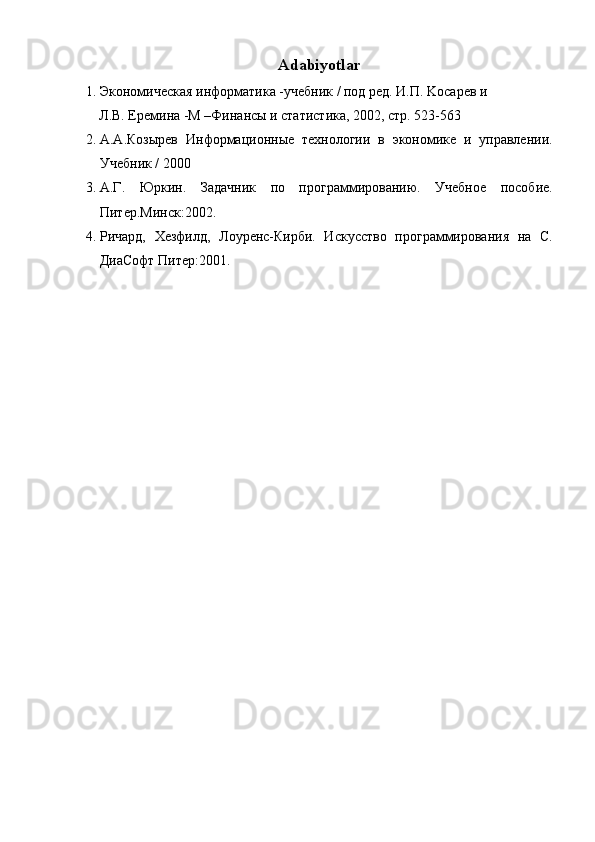 Adabiyotlar
1. Экономическая информатика -учебник / под ред. И.П. Koсарев и 
Л.В. Еремина -M –Финансы и статистика, 2002, стр. 523-563 
2. А.А.Козырев   Информационные   технологии   в   экономике   и   управлении.
Учебник / 2000 
3. А.Г.   Юркин.   Задачник   по   программированию.   Учебное   пособие.
Питер.Минск:2002. 
4. Ричард,   Хезфилд,   Лоуренс-Кирби.   Искусство   программирования   на   С.
ДиаСофт Питер:2001. 
 
 
 
 
  