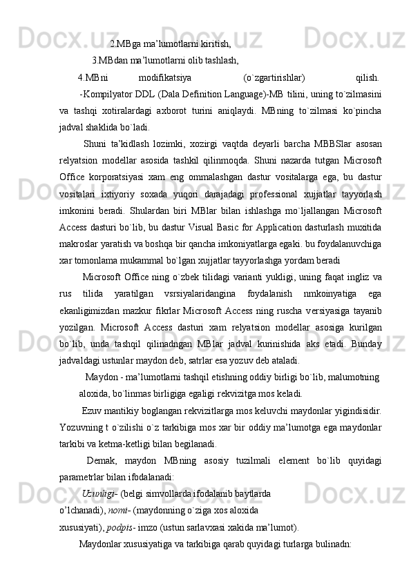 2.MBga ma’lumotlarni kiritish, 
3.MBdan ma’lumotlarni olib tashlash,   
4.MBni  modifikatsiya  (o`zgartirishlar)  qilish. 
- Kompilyator DDL (Dala Definition Language)-MB tilini, uning to`zilmasini
va   tashqi   xotiralardagi   axborot   turini   aniqlaydi.   MBning   to`zilmasi   ko`pincha
jadval shaklida bo`ladi. 
  Shuni   ta’kidlash   lozimki,   xozirgi   vaqtda   d е yarli   barcha   MBBSlar   asosan
r е lyatsion   mod е llar   asosida   tashkil   qilinmoqda.   Shuni   nazarda   tutgan   Microsoft
Office   korporatsiyasi   xam   eng   ommalashgan   dastur   vositalarga   ega,   bu   dastur
vositalari   ixtiyoriy   soxada   yuqori   darajadagi   prof е ssional   xujjatlar   tayyorlash
imkonini   b е radi.   Shulardan   biri   MBlar   bilan   ishlashga   mo`ljallangan   Microsoft
Access dasturi bo`lib, bu dastur Visual  Basic for Application dasturlash muxitida
makroslar yaratish va boshqa bir qancha imkoniyatlarga egaki. bu foydalanuvchiga
xar tomonlama mukammal bo`lgan xujjatlar tayyorlashga yordam beradi 
  Microsoft  Office ning o`zb е k tilidagi  varianti  yukligi, uning faqat  ingliz  va
rus   tilida   yaratilgan   vsrsiyalaridangina   foydalanish   nmkoinyatiga   ega
ekanligimizdan   mazkur   fikrlar   Microsoft   Access   ning   ruscha   v е rsiyasiga   tayanib
yozilgan.   Microsoft   Access   dasturi   xam   relyatsion   mod е llar   asosiga   kurilgan
bo`lib,   unda   tashqil   qilinadngan   MBlar   jadval   kurinishida   aks   etadi.   Bunday
jadvaldagi ustunlar maydon d е b, satrlar esa yozuv d е b ataladi. 
  Maydon - ma’lumotlarni tashqil etishning oddiy birligi bo`lib, malumotning 
aloxida, bo`linmas birligiga egaligi r е kvizitga mos k е ladi. 
  Е zuv mantikiy boglangan r е kvizitlarga mos k е luvchi maydonlar yigindisidir.
Yozuvning t o`zilishi o`z tarkibiga mos xar bir oddiy ma’lumotga ega maydonlar
tarkibi va k е tma-k е tligi bilan b е gilanadi. 
  D е mak,   maydon   MBning   asosiy   tuzilmali   el е m е nt   bo`lib   quyidagi
param е trlar bilan ifodalanadi: 
  Uzunligi-  (b е lgi simvollarda ifodalanib baytlarda 
o’lchanadi),  nomi-  (maydonning o`ziga xos aloxida 
xususiyati),  podpis - imzo (ustun sarlavxasi xakida ma’lumot). 
Maydonlar xususiyatiga va tarkibiga qarab quyidagi turlarga bulinadn:  