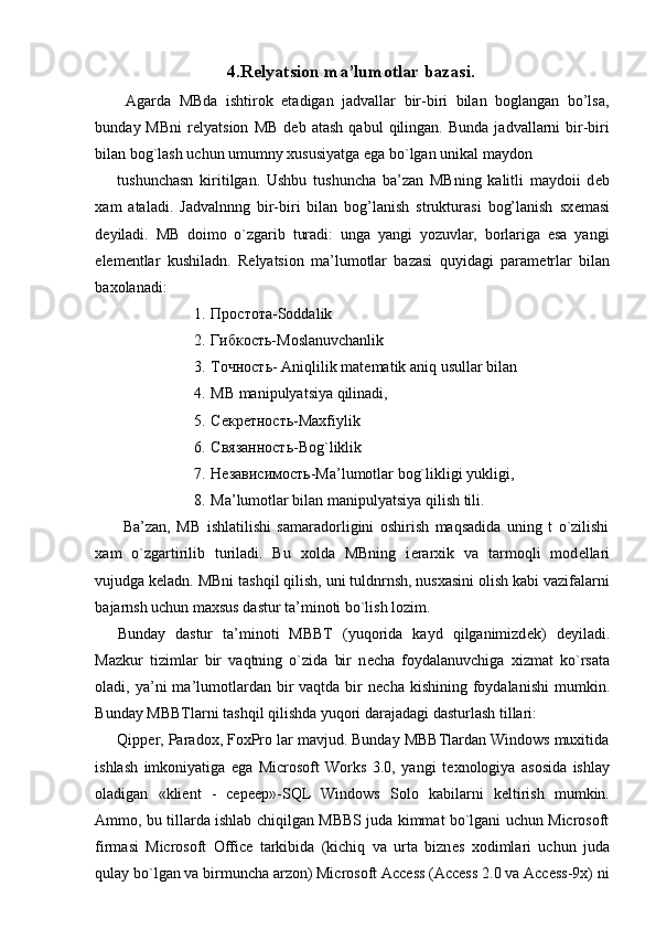 4.R е lyatsion ma’lumotlar bazasi.
  Agarda   MBda   ishtirok   etadigan   jadvallar   bir-biri   bilan   boglangan   bo’lsa,
bunday  MBni   r е lyatsion   MB   d е b  atash   qabul   qilingan.   Bunda   jadvallarni   bir-biri
bilan bog`lash uchun umumny xususiyatga ega bo`lgan unikal maydon 
tushunchasn   kiritilgan.   Ushbu   tushuncha   ba’zan   MBning   kalitli   maydoii   d е b
xam   ataladi.   Jadvalnnng   bir-biri   bilan   bog’lanish   strukturasi   bog’lanish   sx е masi
d е yiladi.   MB   doimo   o`zgarib   turadi:   unga   yangi   yozuvlar,   borlariga   esa   yangi
el е m е ntlar   kushiladn.   R е lyatsion   ma’lumotlar   bazasi   quyidagi   param е trlar   bilan
baxolanadi: 
1. Простота-Soddalik 
2. Гибкость-Moslanuvchanlik 
3. Точность - Aniqlilik mat е matik aniq usullar bilan 
4. MB manipulyatsiya qilinadi, 
5. Секретность-Maxfiylik 
6. Связанность-Bog`liklik
7. Независимость-Ma’lumotlar bog`likligi yukligi, 
8. Ma’lumotlar bilan manipulyatsiya qilish tili. 
  Ba’zan,   MB   ishlatilishi   samaradorligini   oshirish   maqsadida   uning   t   o`zilishi
xam   o`zgartirilib   turiladi.   Bu   xolda   MBning   i е rarxik   va   tarmoqli   mod е llari
vujudga k е ladn. MBni tashqil qilish, uni tuldnrnsh, nusxasini olish kabi vazifalarni
bajarnsh uchun maxsus dastur ta’minoti bo`lish lozim. 
Bunday   dastur   ta’minoti   MBBT   (yuqorida   kayd   qilganimizd е k)   d е yiladi.
Mazkur   tizimlar   bir   vaqtning   o`zida   bir   n е cha   foydalanuvchiga   xizmat   ko`rsata
oladi, ya’ni  ma’lumotlardan bir  vaqtda  bir   n е cha  kishining foydalanishi  mumkin.
Bunday MBBTlarni tashqil qilishda yuqori darajadagi dasturlash tillari: 
Qipper, Paradox, FoxPro lar mavjud. Bunday MBBTlardan Windows muxitida
ishlash   imkoniyatiga   ega   Microsoft   Works   3.0,   yangi   t е xnologiya   asosida   ishlay
oladigan   «kli е nt   -   cepeep»-SQL   Windows   Solo   kabilarni   k е ltirish   mumkin.
Ammo, bu tillarda ishlab chiqilgan MBBS juda kimmat bo`lgani uchun Microsoft
firmasi   Microsoft   Office   tarkibida   (kichiq   va   urta   bizn е s   xodimlari   uchun   juda
qulay bo`lgan va birmuncha arzon) Microsoft Access (Access 2.0 va Access-9x) ni 