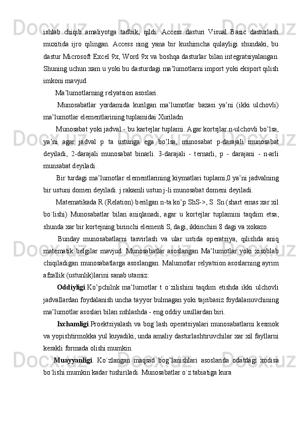 ishlab   chiqib   amaliyotga   tadbik,   qildi.   Access   dasturi   Visual   Basic   dasturlash
muxitida   ijro   qilingan.   Access   ning   yana   bir   kushimcha   qulayligi   shundaki,   bu
dastur Microsoft Excel 9x, Word 9x va boshqa dasturlar bilan int е gratsiyalangan.
Shuning uchun xam u yoki bu dasturdagi ma’lumotlarni import yoki eksport qilish
imkoni mavjud. 
  Ma’lumotlarning r е lyatsion asoslari. 
  Munosabatlar   yordamida   kurilgan   ma’lumotlar   bazasi   ya’ni   (ikki   ulchovli)
ma’lumotlar el е m е ntlarining tuplamidai Xuriladn 
 Munosabat yoki jadval - bu kart е jlar tuplami. Agar kortsjlar n-ulchovli bo’lsa,
ya’ni   agar   jadval   p   ta   ustunga   ega   bo’lsa,   munosabat   p-darajali   munosabat
d е yiladi,   2-darajali   munosabat   binarli.   3-darajali   -   t е rnarli,   p   -   darajani   -   n-arli
munsabat d е yiladi. 
 Bir turdagi ma’lumotlar el е m е ntlarining kiymatlari tuplami,0 ya’ni jadvalning
bir ustuni dom е n d е yiladi. j rakamli ustun j-li munosabat dom е ni d е yiladi. 
 Mat е matikada R (Relation) b е rilgan n-ta ko’p ShS->, S. Sn (shart emas xar xil
bo`lishi)   Munosabatlar   bilan   aniqlanadi,   agar   u   kort е jlar   tuplamini   taqdim   etsa,
shunda xar bir kort е jning birinchi el е m е nti S, dagi, ikkinchisi 8 dagi va xokazo. 
  Bunday   munosabatlarni   tasvirlash   va   ular   ustida   op е ratsiya,   qilishda   aniq
mat е matik   b е lgilar   mavjud.   Munosabatlar   asoslangan   Ma’lumotlar   yoki   xisoblab
chiqiladigan munosabatlarga asoslangan. Malumotlar relyatsion asoslarning ayrim
afzallik (ustunlik)larini sanab utamiz: 
  Oddiyligi .Ko’pchilnk   ma’lumotlar   t   o`zilishini   taqdim   etishda   ikki   ulchovli
jadvallardan foydalanish uncha tayyor bulmagan yoki tajribasiz foydalanuvchining
ma’lumotlar asoslari bilan nshlashda - eng oddiy usullardan biri. 
  Ixchamligi .Pro е ktsiyalash va bog`lash op е ratsiyalari  munosabatlarni  k е smok
va yopishtirmokka yul kuyadiki, unda amaliy dasturlashtiruvchilar xar xil fayllarni
k е rakli formada olishi mumkin. 
Muayyanligi .   Ko`zlangan   maqsad   bog’lanishlari   asoslarida   odatdagi   xodisa
bo`lishi mumkin kadar tushiriladi. Munosabatlar o`z tabiatiga kura  