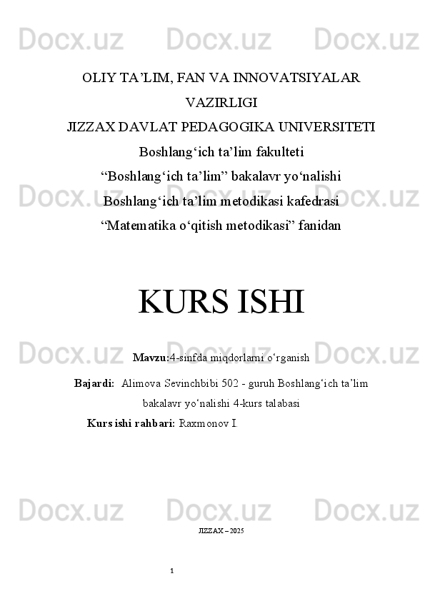 1OLIY TA’LIM, FAN VA INNOVATSIYALAR
VAZIRLIGI
JIZZAX DAVLAT PEDAGOGIKA UNIVERSITETI
Boshlang‘ich ta’lim fakulteti
“Boshlang‘ich ta’lim” bakalavr yo‘nalishi
Boshlang‘ich ta’lim metodikasi kafedrasi
“Matematika o‘qitish metodikasi” fanidan
KURS ISHI
Mavzu: 4-sinfda miqdorlarni o‘rganish
Bajardi:   Alimova Sevinchbibi 5 02 -  guruh   Boshlang‘ich ta’lim
bakalavr yo‘nalishi   4-kurs talabasi
Kurs ishi rahbari:  Raxmonov I.
JIZZAX – 2025 