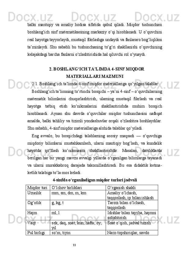11balki   mantiqiy   va   amaliy   hodisa   sifatida   qabul   qiladi.   Miqdor   tushunchasi
boshlang‘ich sinf  matematikasining markaziy o‘qi  hisoblanadi. U o‘quvchini
real hayotga tayyorlaydi, mustaqil fikrlashga undaydi va fanlararo bog‘liqlikni
ta’minlaydi.   Shu   sababli   bu   tushunchaning   to‘g‘ri   shakllanishi   o‘quvchining
kelajakdagi barcha fanlarni o‘zlashtirishida hal qiluvchi rol o‘ynaydi.
2. BOSHLANG‘ICH TA’LIMDA 4-SINF MIQDOR
MATERIALLARI MAZMUNI
2.1. Boshlang‘ich ta’limda 4-sinf miqdor materiallariga qo‘yilgan talablar
Boshlang‘ich ta’limning to‘rtinchi bosqichi – ya’ni 4-sinf – o‘quvchilarning
matematik   bilimlarini   chuqurlashtirish,   ularning   mustaqil   fikrlash   va   real
hayotga   tatbiq   etish   ko‘nikmalarini   shakllantirishda   muhim   bosqich
hisoblanadi.   Aynan   shu   davrda   o‘quvchilar   miqdor   tushunchasini   nafaqat
amalda, balki  tahliliy va tizimli yondashuvlar  orqali o‘zlashtira boshlaydilar.
Shu sababli, 4-sinf miqdor materiallariga alohida talablar qo‘yiladi.
Eng   avvalo,   bu   bosqichdagi   talablarning   asosiy   maqsadi   —   o‘quvchiga
miqdoriy   bilimlarni   mustahkamlash,   ularni   mantiqiy   bog‘lash,   va   kundalik
hayotda   qo‘llash   ko‘nikmasini   shakllantirishdir.   Masalan,   darsliklarda
berilgan har bir yangi mavzu avvalgi yillarda o‘rganilgan bilimlarga tayanadi
va   ularni   murakkabroq   darajada   takomillashtiradi.   Bu   esa   didaktik   ketma-
ketlik talabiga to‘la mos keladi.
4-sinfda o‘rganiladigan miqdor turlari jadvali
Miqdor turi O‘lchov birliklari O‘rganish shakli
Uzunlik mm, sm, dm, m, km Amaliy o‘lchash, 
taqqoslash, ip bilan ishlash
Og‘irlik g, kg, t Tarozi bilan o‘lchash, 
taqqoslash
Hajm ml, l Idishlar bilan tajriba, hajmni
solishtirish
Vaqt sek, daq, soat, kun, hafta, oy, 
yil Soat o‘qish, jadval tuzish
Pul birligi so‘m, tiyin Narx-topshiriqlar, savdo  