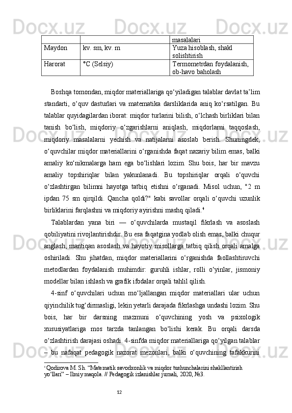12 masalalari
Maydon kv. sm, kv. m Yuza hisoblash, shakl 
solishtirish
Harorat °C (Selsiy) Termometrdan foydalanish, 
ob-havo baholash
Boshqa tomondan, miqdor materiallariga qo‘yiladigan talablar davlat ta’lim
standarti,   o‘quv   dasturlari   va   matematika   darsliklarida   aniq   ko‘rsatilgan.   Bu
talablar quyidagilardan iborat: miqdor turlarini bilish, o‘lchash birliklari bilan
tanish   bo‘lish,   miqdoriy   o‘zgarishlarni   aniqlash,   miqdorlarni   taqqoslash,
miqdoriy   masalalarni   yechish   va   natijalarni   asoslab   berish.   Shuningdek,
o‘quvchilar miqdor materiallarini o‘rganishda faqat nazariy bilim emas, balki
amaliy   ko‘nikmalarga   ham   ega   bo‘lishlari   lozim.   Shu   bois,   har   bir   mavzu
amaliy   topshiriqlar   bilan   yakunlanadi.   Bu   topshiriqlar   orqali   o‘quvchi
o‘zlashtirgan   bilimni   hayotga   tatbiq   etishni   o‘rganadi.   Misol   uchun,   "2   m
ipdan   75   sm   qirqildi.   Qancha   qoldi?"   kabi   savollar   orqali   o‘quvchi   uzunlik
birliklarini farqlashni va miqdoriy ayirishni mashq qiladi. 4
Talablardan   yana   biri   —   o‘quvchilarda   mustaqil   fikrlash   va   asoslash
qobiliyatini rivojlantirishdir. Bu esa faqatgina yodlab olish emas, balki chuqur
anglash,  mantiqan  asoslash   va  hayotiy misollarga  tatbiq qilish  orqali   amalga
oshiriladi.   Shu   jihatdan,   miqdor   materiallarini   o‘rganishda   faollashtiruvchi
metodlardan   foydalanish   muhimdir:   guruhli   ishlar,   rolli   o‘yinlar,   jismoniy
modellar bilan ishlash va grafik ifodalar orqali tahlil qilish.
4-sinf   o‘quvchilari   uchun   mo‘ljallangan   miqdor   materiallari   ular   uchun
qiyinchilik tug‘dirmasligi, lekin yetarli darajada fikrlashga undashi lozim. Shu
bois,   har   bir   darsning   mazmuni   o‘quvchining   yosh   va   psixologik
xususiyatlariga   mos   tarzda   tanlangan   bo‘lishi   kerak.   Bu   orqali   darsda
o‘zlashtirish darajasi oshadi. 4-sinfda miqdor materiallariga qo‘yilgan talablar
–   bu   nafaqat   pedagogik   nazorat   mezonlari,   balki   o‘quvchining   tafakkurini
4
  Qodirova M. Sh.  “Matematik savodxonlik va miqdor tushunchalarini shakllantirish 
yo‘llari”  – Ilmiy maqola. // Pedagogik izlanishlar jurnali, 2020, №3. 