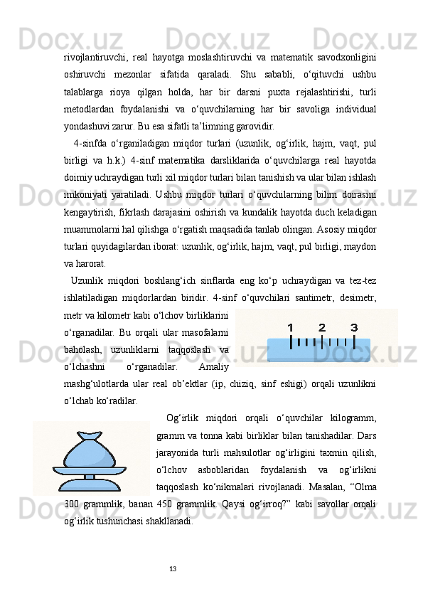 13rivojlantiruvchi,   real   hayotga   moslashtiruvchi   va   matematik   savodxonligini
oshiruvchi   mezonlar   sifatida   qaraladi.   Shu   sababli,   o‘qituvchi   ushbu
talablarga   rioya   qilgan   holda,   har   bir   darsni   puxta   rejalashtirishi,   turli
metodlardan   foydalanishi   va   o‘quvchilarning   har   bir   savoliga   individual
yondashuvi zarur. Bu esa sifatli ta’limning garovidir.
4-sinfda   o‘rganiladigan   miqdor   turlari   (uzunlik,   og‘irlik,   hajm,   vaqt,   pul
birligi   va   h.k.)   4-sinf   matematika   darsliklarida   o‘quvchilarga   real   hayotda
doimiy uchraydigan turli xil miqdor turlari bilan tanishish va ular bilan ishlash
imkoniyati   yaratiladi.   Ushbu   miqdor   turlari   o‘quvchilarning   bilim   doirasini
kengaytirish, fikrlash darajasini  oshirish va kundalik hayotda duch keladigan
muammolarni hal qilishga o‘rgatish maqsadida tanlab olingan. Asosiy miqdor
turlari quyidagilardan iborat: uzunlik, og‘irlik, hajm, vaqt, pul birligi, maydon
va harorat.
Uzunlik   miqdori   boshlang‘ich   sinflarda   eng   ko‘p   uchraydigan   va   tez-tez
ishlatiladigan   miqdorlardan   biridir.   4-sinf   o‘quvchilari   santimetr,   desimetr,
metr va kilometr kabi o‘lchov birliklarini
o‘rganadilar.   Bu   orqali   ular   masofalarni
baholash,   uzunliklarni   taqqoslash   va
o‘lchashni   o‘rganadilar.   Amaliy
mashg‘ulotlarda   ular   real   ob’ektlar   (ip,   chiziq,   sinf   eshigi)   orqali   uzunlikni
o‘lchab ko‘radilar.
Og‘irlik   miqdori   orqali   o‘quvchilar   kilogramm,
gramm  va tonna kabi birliklar bilan tanishadilar. Dars
jarayonida   turli   mahsulotlar   og‘irligini   taxmin   qilish,
o‘lchov   asboblaridan   foydalanish   va   og‘irlikni
taqqoslash   ko‘nikmalari   rivojlanadi.   Masalan,   “Olma
300   grammlik,   banan   450   grammlik.   Qaysi   og‘irroq?”   kabi   savollar   orqali
og‘irlik tushunchasi shakllanadi. 